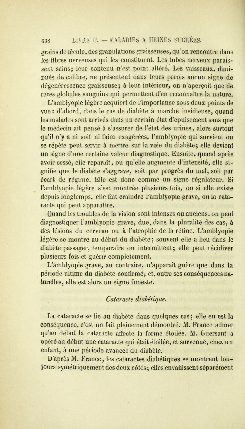 grains de fécule, des granulations graisseuses, qu'on rencontre dans les fibres nerveuses qui les constituent. Les tubes nerveux parais- sent sains; leur contenu n'est point altéré. Les vaisseaux, dimi- nués de calibre, ne présentent dans leurs parois aucun signe de dégénérescence graisseuse; à leur intérieur, on n'aperçoit que de rares globules sanguins qui permettent d'en reconnaître la nature. L'amblyopie légère acquiert de l'importance sous deux points de vue : d'abord, dans le cas de diabète à marche insidieuse, quand les malades sont arrivés dans un certain état d'épuisement sans que le médecin ait pensé à s'assurer de l'état des urines, alors surtout qu'il n'y a ni soif ni faim exagérées, l'amblyopie qui survient ou se répète peut servir à mettre sur la voie du diabète; elle devient un signe d'une certaine valeur diagnostique. Ensuite, quand après avoir cessé, elle reparaît, ou qu'elle augmente d'intensité, elle si- gnifie que le diabète s'aggrave, soit par progrès du mal, soit par écart de régime. Elle est donc comme un signe régulateur. Si l'amblyopie légère s'est montrée plusieurs fois, ou si elle existe depuis longtemps, elle fait craindre l'amblyopie grave, ou la cata- racte qui peut apparaître. Quand les troubles de la vision sont intenses ou anciens, on peut diagnostiquer l'amblyopie grave, due, dans la pluralité des cas, à des lésions du cerveau ou à l'atrophie de la rétine. L'amblyopie légère se montre au début du diabète; souvent elle a lieu dans le diabète passager, temporaire ou intermittent; elle peut récidiver plusieurs fois et guérir complètement. L'amblyopie grave, au contraire, n'apparaît guère que dans la période ultime du diabète confirmé, et, outre ses conséquences na- turelles, elle est alors un signe funeste. Cataracte diabétique. La cataracte se lie au diabète dans quelques cas; elle en est la conséquence, c'est un fait pleinement démontré. M. France admet qu'au début la cataracte affecte la forme étoilée. M. Guersant a opéré au début une cataracte qui était étoilée, et survenue, chez un enfant, à une période avancée du diabète. D'après M. France, les cataractes diabétiques se montrent tou- jours symétriquement des deux côtés \ elles envahissent séparément