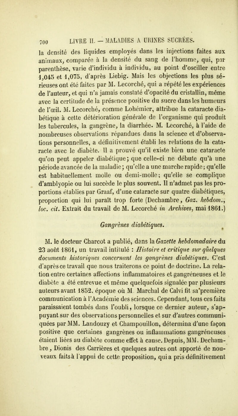 la densité des liquides employés dans les injections faites aux animaux, comparée à la densité du sang de l'homme, qui, par parenthèse, varie d'individu à individu, au point d'osciller entre 1,045 et 1,075, d'après Liebig. Mais les objections les plus sé- rieuses ont été faites par M. Lecorché, qui a répété les expériences de l'auteur, et qui n'a jamais constaté d'opacité du cristallin, même avec la certitude de la présence positive du sucre dans les humeurs de l'œil. M. Lecorché, comme Lohémier, attribue la cataracte dia- bétique à cette détérioration générale de l'organisme qui produit les tubercules, la gangrène, la diarrhée. M. Lecorché, à l'aide de nombreuses observations répandues dans la science et d'observa- tions personnelles, a définitivement établi les relations de la cata- racte avec le diabète. Il a prouvé qu'il existe bien une cataracte qu'on peut appeler diabétique; que celle-ci ne débute qu'à une période avancée de la maladie ; qu'elle a une marche rapide ; qu'elle est habituellement molle ou demi-molle; qu'elle se complique d'amblyopie ou lui succède le plus souvent. Il n'admet pas les pro- portions établies par Graaf, d'une cataracte sur quatre diabétiques, proportion qui lui paraît trop forte (Dechambre, Gaz. hebdom., loc. cit. Extrait du travail de M. Lecorché m Archives, mai 1861.) Gangrènes diabétiques. M. le docteur Gharcot a publié, dans la Gazette hebdomadaire du 23 août 1861, un travail intitulé : Histoire et critique sur quelques documents historiques concernant les gangrènes diabétiques. C'est d'après ce travail que nous traiterons ce point de doctrine. La rela- tion entre certaines affections inflammatoires et gangréneuses et le diabète a été entrevue et même quelquefois signalée par plusieurs auteurs avant 1852, époque où M Marchai de Calvi fit sa'première communication à l'Académie des sciences. Cependant, tous ces faits paraissaient tombés dans l'oubli, lorsque ce dernier auteur, s'ap- puyant sur des observations personnelles et sur d'autres communi- quées par MM. Landouzy et Champouillon, détermina d'une façon positive que certaines gangrènes ou inflammations gangréneuses étaient liées au diabète comme effet à cause. Depuis, MM. Decham- bre , Dionis des Carrières et quelques autres ont apporté de nou- veaux faits à l'appui de cette proposition, quia pris définitivement