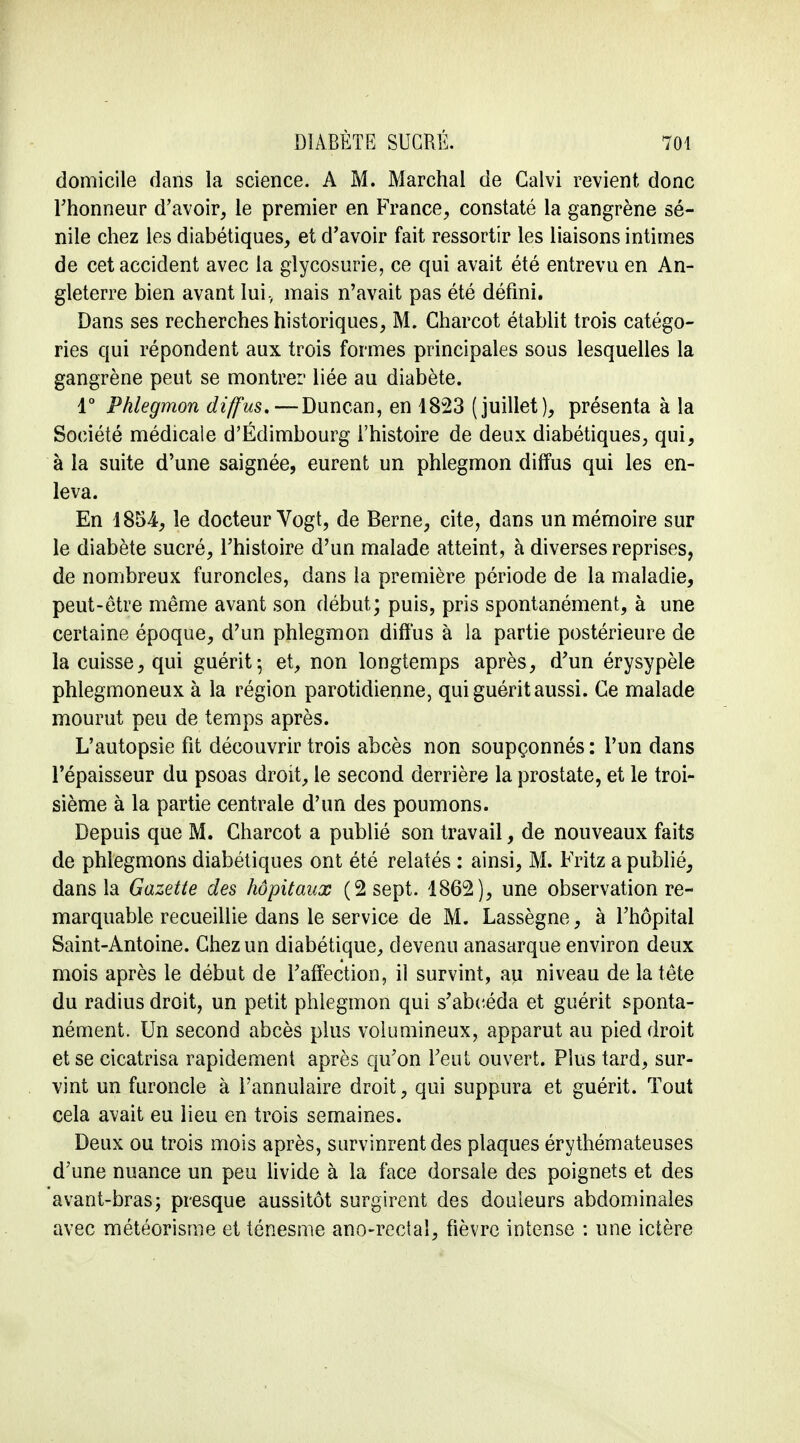 domicile dans la science. A M. Marchai de Galvi revient donc l'honneur d'avoir, le premier en France, constaté la gangrène sé- nile chez les diabétiques, et d'avoir fait ressortir les liaisons intimes de cet accident avec la glycosurie, ce qui avait été entrevu en An- gleterre bien avant lui-, mais n'avait pas été défini. Dans ses recherches historiques, M. Charcot établit trois catégo- ries qui répondent aux trois formes principales sous lesquelles la gangrène peut se montrer liée au diabète. 1° Phlegmon diffus.—Duncan, en 1823 (juillet), présenta à la Société médicale d'Edimbourg l'histoire de deux diabétiques, qui, à la suite d'une saignée, eurent un phlegmon diffus qui les en- leva. En 1854, le docteur Vogt, de Berne, cite, dans un mémoire sur le diabète sucré, l'histoire d'un malade atteint, à diverses reprises, de nombreux furoncles, dans la première période de la maladie, peut-être même avant son début; puis, pris spontanément, à une certaine époque, d'un phlegmon diffus à la partie postérieure de la cuisse, qui guérit; et, non longtemps après, d'un érysypèle phlegmoneux à la région parotidienne, qui guérit aussi. Ce malade mourut peu de temps après. L'autopsie fit découvrir trois abcès non soupçonnés: l'un dans l'épaisseur du psoas droit, le second derrière la prostate, et le troi- sième à la partie centrale d'un des poumons. Depuis que M. Charcot a publié son travail, de nouveaux faits de phlegmons diabétiques ont été relatés : ainsi, M. Fritz a publié, dans la Gazette des hôpitaux (2 sept. 1862), une observation re- marquable recueillie dans le service de M. Lassègne, à l'hôpital Saint-Antoine. Chez un diabétique, devenu anasarque environ deux mois après le début de l'affection, il survint, au niveau de la tête du radius droit, un petit phlegmon qui s'abeéda et guérit sponta- nément. Un second abcès plus volumineux, apparut au pied droit et se cicatrisa rapidement après qu'on l'eut ouvert. Plus tard, sur- vint un furoncle à l'annulaire droit, qui suppura et guérit. Tout cela avait eu lieu en trois semaines. Deux ou trois mois après, survinrent des plaques érythémateuses d'une nuance un peu livide à la face dorsale des poignets et des avant-bras; presque aussitôt surgirent des douleurs abdominales avec météorisme et ténesme ano-rectaî, fièvre intense : une ictère