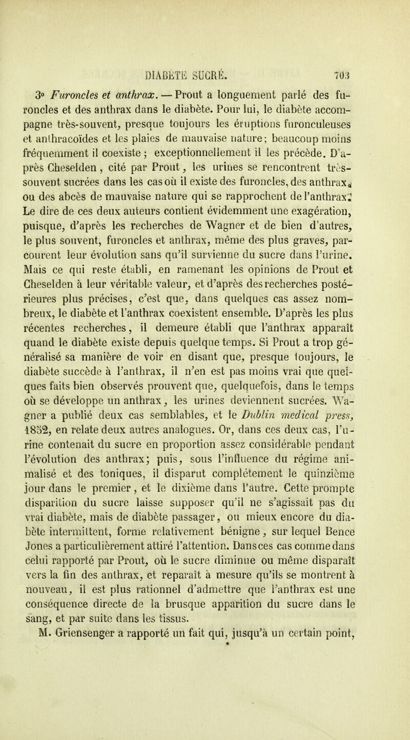 3° Furoncles et anthrax. — Prout a longuement parlé des fu- roncles et des anthrax dans le diabète. Pour lui, le diabète accom- pagne très-souvent, presque toujours les éruptions furonculeuses et anthracoïdes et les plaies de mauvaise nature; beaucoup moins fréquemment il coexiste ; exceptionnellement il les précède. D'a- près Cheselden, cité par Prout, les urines se rencontrent très- souvent sucrées dans les cas où il existe des furoncles, des anthrax ^ ou des abcès de mauvaise nature qui se rapprochent de l'anthrax,1 Le dire de ces deux auteurs contient évidemment une exagération, puisque, d'après les recherches de Wagner et de bien d'autres, le plus souvent, furoncles et anthrax, même des plus graves, par- courent leur évolution sans qu'il survienne du sucre dans l'urine. Mais ce qui reste établi, en ramenant les opinions de Prout et Cheselden à leur véritable valeur, et d'après des recherches posté- rieures plus précises, c'est que. dans quelques cas assez nom- breux, le diabète et l'anthrax coexistent ensemble. D'après les plus récentes recherches, il demeure établi que l'anthrax apparaît quand le diabète existe depuis quelque temps. Si Prout a trop gé- néralisé sa manière de voir en disant que, presque toujours, le diabète succède à l'anthrax, il n'en est pas moins vrai que quel- ques faits bien observés prouvent que, quelquefois, dans le temps où se développe un anthrax, les urines deviennent sucrées. Wa- gner a publié deux cas semblables, et le Dublin médical press, 1852, en relate deux autres analogues. Or, dans ces deux cas, l'u- rine contenait du sucre en proportion assez considérable pendant l'évolution des anthrax; puis, sous l'influence du régime ani- malisé et des toniques, il disparut complètement le quinzième jour dans le premier, et le dixième dans l'autre. Cette prompte disparition du sucre laisse supposer qu'il ne s'agissait pas du vrai diabète, mais de diabète passager, ou mieux encore du dia- bète intermittent, forme relativement bénigne, sur lequel Bence Jones a particulièrement attiré l'attention. Dansces cas comme dans celui rapporté par Prout, où le sucre diminue ou même disparaît vers la fin des anthrax, et reparait à mesure qu'ils se montrent à nouveau, il est plus rationnel d'admettre que l'anthrax est une conséquence directe de la brusque apparition du sucre dans le sang, et par suite dans les tissus. M. Griensenger a rapporté un fait qui, jusqu'à un certain point,