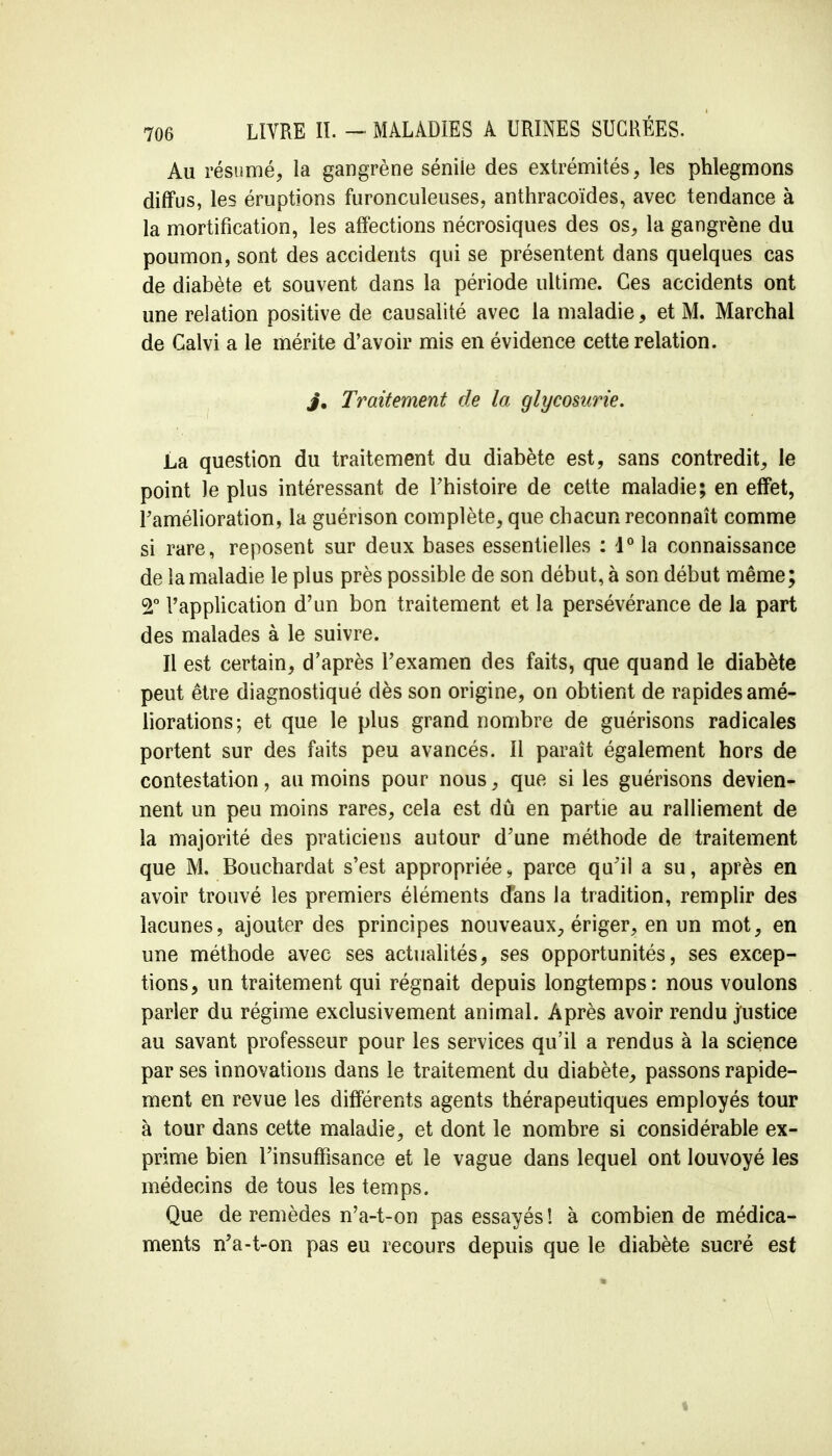 Au résumé, la gangrène séniie des extrémités, les phlegmons diffus, les éruptions furonculeuses, anthracoïdes, avec tendance à la mortification, les affections nécrosiques des os, la gangrène du poumon, sont des accidents qui se présentent dans quelques cas de diabète et souvent dans la période ultime. Ces accidents ont une relation positive de causalité avec la maladie, et M. Marchai de Galvi a le mérite d'avoir mis en évidence cette relation. J* Traitement de la glycosurie. La question du traitement du diabète est, sans contredit, le point le plus intéressant de Fhistoire de cette maladie; en effet, Famélioration, la guérison complète, que chacun reconnaît comme si rare, reposent sur deux bases essentielles : i° la connaissance de la maladie le plus près possible de son début, à son début même; 2° l'application d'un bon traitement et la persévérance de la part des malades à le suivre. Il est certain, d'après l'examen des faits, que quand le diabète peut être diagnostiqué dès son origine, on obtient de rapides amé- liorations; et que le plus grand nombre de guérisons radicales portent sur des faits peu avancés. Il paraît également hors de contestation, au moins pour nous, que si les guérisons devien- nent un peu moins rares, cela est dû en partie au ralliement de la majorité des praticiens autour d'une méthode de traitement que M. Bouchardat s'est appropriée, parce qu'il a su, après en avoir trouvé les premiers éléments dans la tradition, remplir des lacunes, ajouter des principes nouveaux, ériger, en un mot, en une méthode avec ses actualités, ses opportunités, ses excep- tions, un traitement qui régnait depuis longtemps: nous voulons parler du régime exclusivement animal. Après avoir rendu justice au savant professeur pour les services qu'il a rendus à la science par ses innovations dans le traitement du diabète, passons rapide- ment en revue les différents agents thérapeutiques employés tour à tour dans cette maladie, et dont le nombre si considérable ex- prime bien l'insuffisance et le vague dans lequel ont louvoyé les médecins de tous les temps. Que de remèdes n'a-t-on pas essayés ! à combien de médica- ments n'a-t-on pas eu recours depuis que le diabète sucré est