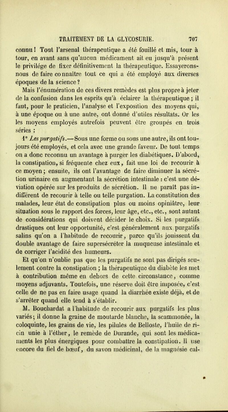 connu! Tout l'arsenal thérapeutique a été fouillé et mis, tour à tour, en avant sans qu'aucun médicament ait eu jusqu'à présent le privilège de fixer définitivement la thérapeutique. Essayerons- nous de faire connaître tout ce qui a été employé aux diverses époques de la science? Mais l'énumération de ces divers remèdes est plus propre à jeter de la confusion dans les esprits qu'à éclairer la thérapeutique ; il faut, pour le praticien, l'analyse et l'exposition des moyens qui, à une époque ou à une antre, ont donné d'utiles résultats. Or les les moyens employés autrefois peuvent être groupés en trois séries : 1° Les purgatifs.—Sous une forme ou sous une autre, ils ont tou- jours été employés, et cela avec une grande faveur. De tout temps on a donc reconnu un avantage à purger les diabétiques. D'abord, la constipation, si fréquente chez eux ? fait une loi de recourir à ce moyen ; ensuite, ils ont l'avantage de faire diminuer la sécré- tion urinaire en augmentant la sécrétion intestinale : c'est une dé- viation opérée sur les produits de sécrétion. Il ne paraît pas in- différent de recourir à telle ou telle purgation. La constitution des malades, leur état de constipation plus ou moins opiniâtre, leur situation sous le rapport des forces, leur âge, etc., etc., sont autant de considérations qui doivent décider le choix. Si les purgatifs drastiques ont leur opportunité, c'est généralement aux purgatifs salins qu'on a l'habitude de recourir, parce qu'ils jouissent du double avantage de faire supersécréter la muqueuse intestinale et de corriger l'acidité des humeurs. Et qu'on n'oublie pas que les purgatifs ne sont pas dirigés seu- lement contre la constipation ; la thérapeutique du diabète les met à contribution même en dehors de cette circonstance, comme moyens adjuvants. Toutefois, une réserve doit être imposée, c'est celle de ne pas en faire usage quand la diarrhée existe déjà, et de s'arrêter quand elle tend à s'établir. M. Bouchardat a l'habitude de recourir aux purgatifs les plus variés; il donne la graine de moutarde blanche, la scammonée, la coloquinte, les grains de vie, les pilules de Belloste, l'huile de ri- cin unie à l'éther, le remède de Durande, qui sont les médica- ments les plus énergiques pour combattre la constipation. Il use encore du fiel de bœuf, du savon médicinal, de îa magnésie cal-