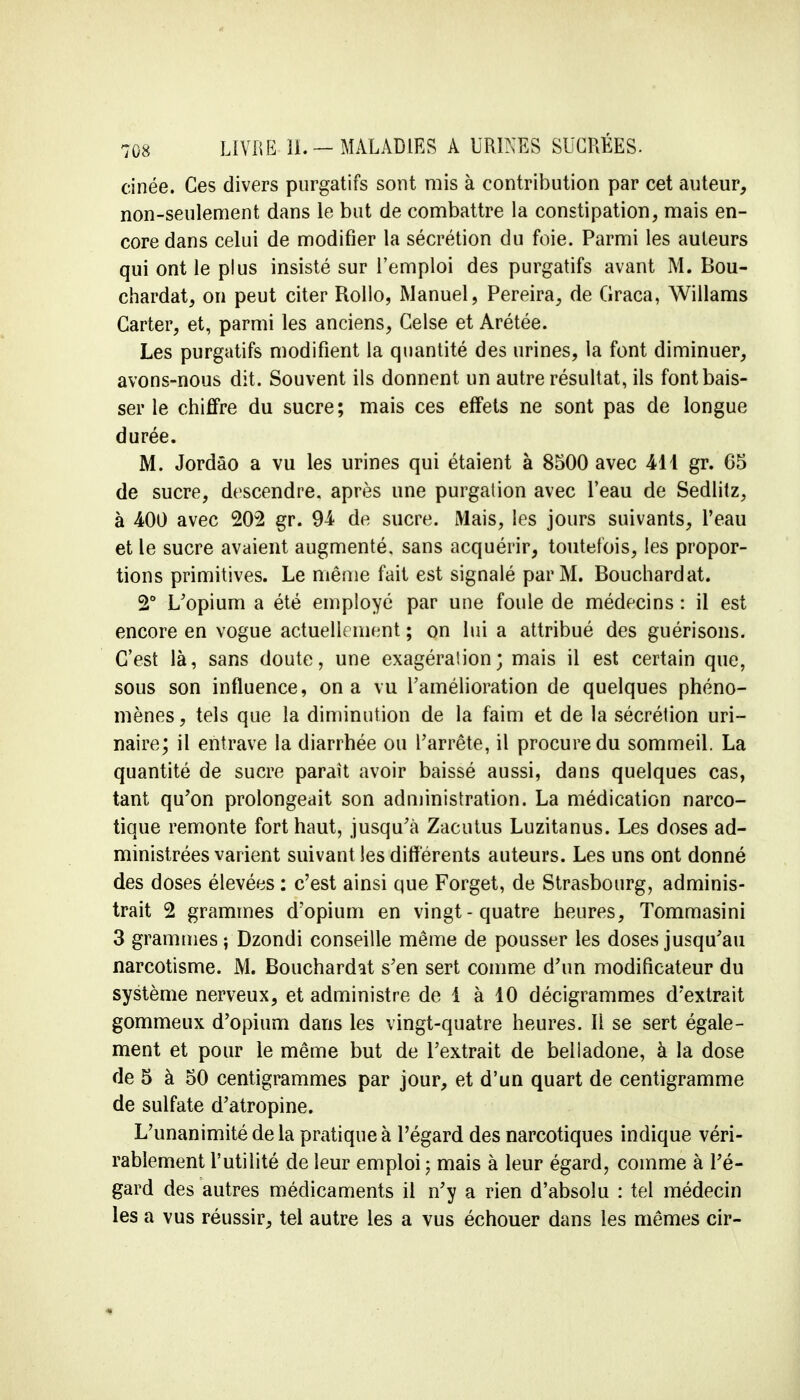 cinée. Ces divers purgatifs sont mis à contribution par cet auteur, non-seulement dans le but de combattre la constipation, mais en- core dans celui de modifier la sécrétion du foie. Parmi les auteurs qui ont le plus insisté sur l'emploi des purgatifs avant M. Bou- chardat, on peut citer Rollo, Manuel, Pereira, de (iraca, Willams Carter, et, parmi les anciens, Celse et Arétée. Les purgatifs modifient la quantité des urines, la font diminuer, avons-nous dit. Souvent ils donnent un autre résultat, ils font bais- ser le chiffre du sucre; mais ces effets ne sont pas de longue durée. M. Jordâo a vu les urines qui étaient à 8500 avec 4-11 gr. 65 de sucre, descendre, après une purgaiion avec l'eau de Sedlitz, à 400 avec 202 gr. 94 de sucre. Mais, les jours suivants, l'eau et le sucre avaient augmenté, sans acquérir, toutefois, les propor- tions primitives. Le même fait est signalé par M. Bouchardat. 2° L'opium a été employé par une foule de médecins : il est encore en vogue actuellement ; on lui a attribué des guérisons. C'est là, sans doute, une exagération; mais il est certain que, sous son influence, on a vu l'amélioration de quelques phéno- mènes, tels que la diminution de la faim et de la sécrétion uri- naire; il entrave la diarrhée ou l'arrête, il procure du sommeil. La quantité de sucre paraît avoir baissé aussi, dans quelques cas, tant qu'on prolongeait son administration. La médication narco- tique remonte fort haut, jusqu'à Zacutus Luzitanus. Les doses ad- ministrées varient suivant les différents auteurs. Les uns ont donné des doses élevées : c'est ainsi que Forget, de Strasbourg, adminis- trait 2 grammes d'opium en vingt-quatre heures, Tommasini 3 grammes ; Dzondi conseille même de pousser les doses jusqu'au narcotisme. M. Bouchardat s'en sert comme d'un modificateur du système nerveux, et administre de 1 à 10 décigrammes d'extrait gommeux d'opium dans les vingt-quatre heures. Il se sert égale- ment et pour le même but de l'extrait de beliadone, à la dose de 5 à 50 centigrammes par jour, et d'un quart de centigramme de sulfate d'atropine. L'unanimité de la pratique à l'égard des narcotiques indique véri- rablement l'utilité de leur emploi ; mais à leur égard, comme à l'é- gard des autres médicaments il n'y a rien d'absolu : tel médecin les a vus réussir, tel autre les a vus échouer dans les mêmes cir-