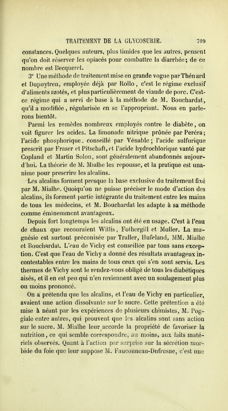 constances. Quelques auteurs, plus timides que les autres, pensent qu'on doit réserver les opiacés pour combattre la diarrhée; de ce nombre est Becquerel. 3° Une méthode de traitement mise en grande vogue parThénard et Dupuytren, employée déjà par Rollo, c'est le régime exclusif d'aliments azotés, et plus particulièrement de viande de porc. G'est- ce régime qui a servi de base à la méthode de M. Bouchardat, qu'il a modifiée , régularisée en se l'appropriant. Nous en parle- rons bientôt. Parmi les remèdes nombreux employés contre le diabète, on voit figurer les acides. La limonade nitrique prônée parPeréra; l'acide phosphorique. conseillé par Vénable ; l'acide sulfurique prescrit par Fraser et Pitschaft, et l'acide hydrochlorique vanté par Copland et Martin Solon, sont généralement abandonnés aujour- d'hui. La théorie de M. Mialhe les repousse, et la pratique est una- nime pour prescrire les alcalins. 'Les alcalins forment presque la base exclusive du traitement fixé par M. Mialhe. Quoiqu'on ne puisse préciser le mode d'action des alcalins, ils forment partie intégrante du traitement entre les mains de tous les médecins, et M. Bouchardat les adapte à sa méthode comme éminemment avantageux. Depuis fort longtemps les alcalins ont été en usage. C'est à Teau de chaux que recouraient Willis, Fothergill et Muller. La ma- gnésie est surtout préconisée par Traiter, Hufeland, MM. Miaihe et Bouchardat. L'eau de Vichy est conseillée par tous sans excep- tion. C'est que l'eau de Vichy a donné des résultats avantageux in- contestables entre les mains de tous ceux qui s'en sont servis. Les thermes de Vichy sont le rendez-vous obligé de tous les diabétiques aisés, et il en est peu qui n'en reviennent avec un soulagement plus ou moins prononcé. On a prétendu que les alcalins, et l'eau de Vichy en particulier, avaient une action dissolvante sur le sucre. Cette prétention a été mise à néant par les expériences de plusieurs chimistes, M. Pog- giale entre autres, qui prouvent que les alcalins sont sans action sur le sucre. M. Mialhe leur accorde la propriété de favoriser la nutrition, ce qui semble correspondre, au moins, aux faits maté- riels observés. Quant à l'action par surprise sur la sécrétion mor- bide du foie que leur suppose M. Fauconneau-Dufresne, c'est une