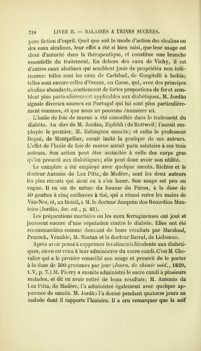 pure fiction d'esprit. Quel que soit le mode d'action des alcalins ou des eaux alcalines, leur effet a été si bien saisi, que leur usage est dicté d'autorité dans la thérapeutique, et constitue une branche essentielle du traitement. En dehors des eaux de Vichy, il est d'autres eaux alcalines qui semblent jouir de propriétés non infé- rieures: telles sont les eaux de Carlsbad, de Gurgitelli à Ischia; telles sont encore celles d'Grezza, en Corse, qui, avec des principes alcalins abondants, contiennent de fortes proportions de fer et sem- blent plus particulièrement applicables aux diabétiques. M. Jordâo signale diverses sources en Portugal qui lui sont plus particulière- ment connues, et que nous ne pouvons énumérer ici. I/huile de foie de morue a été conseillée dans le traitement du diabète. Au dire de M. Jordâo, Zipfehli (deRottweil) l'aurait em- ployée le premier, M. Babington ensuite; et enfin le professeur Dupré, de Montpellier, aurait imité la pratique de ces auteurs. L'effet de l'huile de foie de morue aurait paru salutaire à ces trois auteurs. Son action peut être assimilée à celle des corps gras qu'on prescrit aux diabétiques; elle peut donc avoir son utilité. Le camphre a été employé avec quelque succès. Richter et le docteur Antonio de Luz Pitta, de Madère, sont les deux auteurs les plus récents qui aient eu à s'en louer. Son usage est peu en vogue. Il en est de même du baume du Pérou, à la dose de 40 gouttes à cinq cuillerées à thé, qui a réussi entre les mains de Van-Nes, et, au Brésil, à M. le docteur Joaquim dos Remedios Mon- teiro (Jordâo, loc. cit., p. 81). Les préparations martiales ou les eaux ferrugineuses ont joui et jouissent encore d'une réputation contre le diabète. Elles ont été recommandées comme donnant de bons résultats par Marshaal, Peacock, Vénable, M. Rostan et le docteur Barrai, de Lisbonne. Après avoir pensé à supprimer les aliments féculents aux diabéti- ques, on en est venu à leur administrer du sucre candi. C'est M. Che- valier qui a le premier conseillé son usage et prescrit de le porter à la dose de 500 grammes par jour (Journ. de chimie méd., 1829, t. V, p. 7.) M. Piurry a ensuite administré le sucre candi à plusieurs malades, et dit en avoir retiré de bons résultats; M. Antonio da Luz Pitta, de Madère, l'a administré également avec quelque ap- parence de succès. M. Jordâo Pa donné pendant quatorze jours au malade dont il rapporte l'histoire. Il a cru remarquer que la soif
