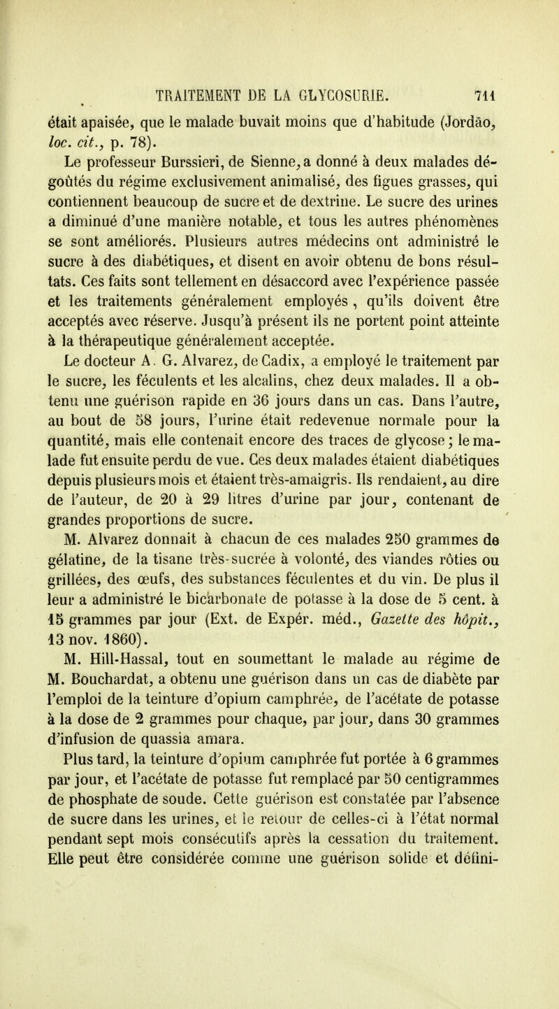 était apaisée, que le malade buvait moins que d'habitude (Jordâo, loc. cit., p. 78). Le professeur Burssieri, de Sienne, a donné à deux malades dé- goûtés du régime exclusivement animalisé, des figues grasses, qui contiennent beaucoup de sucre et de dextrine. Le sucre des urines a diminué d'une manière notable, et tous les autres phénomènes se sont améliorés. Plusieurs autres médecins ont administré le sucre à des diabétiques, et disent en avoir obtenu de bons résul- tats. Ces faits sont tellement en désaccord avec l'expérience passée et les traitements généralement employés , qu'ils doivent être acceptés avec réserve. Jusqu'à présent ils ne portent point atteinte à la thérapeutique généralement acceptée. Le docteur A. G. Alvarez, de Cadix, a employé le traitement par le sucre, les féculents et les alcalins, chez deux malades. Il a ob- tenu une guérison rapide en 36 jours dans un cas. Dans l'autre, au bout de 58 jours, l'urine était redevenue normale pour la quantité, mais elle contenait encore des traces de glycose ; le ma- lade fut ensuite perdu de vue. Ces deux malades étaient diabétiques depuis plusieurs mois et étaient très-amaigris. Ils rendaient, au dire de l'auteur, de 20 à 29 litres d'urine par jour, contenant de grandes proportions de sucre. M. Alvarez donnait à chacun de ces malades 250 grammes de gélatine, de la tisane très-sucrée à volonté, des viandes rôties ou grillées, des œufs, des substances féculentes et du vin. De plus il leur a administré le bicarbonate de potasse à la dose de 5 cent, à 15 grammes par jour (Ext. de Expér. méd., Gazette des hôpù., 13nov. 1860). M. Hill-Hassal, tout en soumettant le malade au régime de M. Bouchardat, a obtenu une guérison dans un cas de diabète par l'emploi de la teinture d'opium camphrée, de l'acétate de potasse à la dose de 2 grammes pour chaque, par jour, dans 30 grammes d'infusion de quassia amara. Plus tard, la teinture d'opium camphrée fut portée à 6 grammes par jour, et l'acétate de potasse fut remplacé par 50 centigrammes de phosphate de soude. Cette guérison est constatée par l'absence de sucre dans les urines, et îe retour de celles-ci à l'état normal pendant sept mois consécutifs après la cessation du traitement. Elle peut être considérée comme une guérison solide et défini-