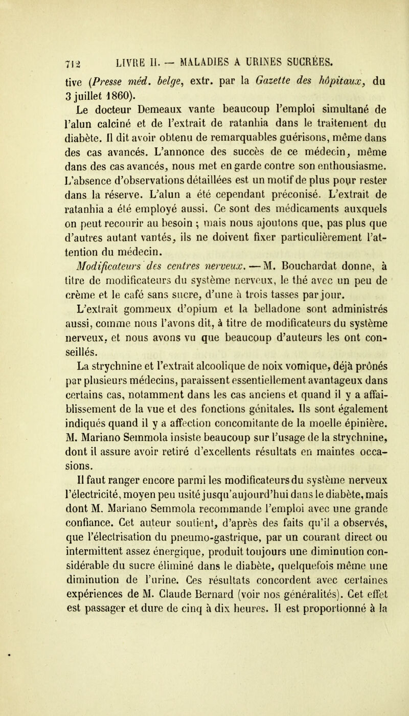 tive (Presse méd. belge, extr. par la Gazette des hôpitaux, du 3 juillet 1860). Le docteur Demeaux vante beaucoup remploi simultané de l'alun calciné et de l'extrait de ratanhia dans le traitement du diabète. Il dit avoir obtenu de remarquables guérisons, même dans des cas avancés. L'annonce des succès de ce médecin, même dans des cas avancés, nous met en garde contre son enthousiasme. L'absence d'observations détaillées est un motif de plus pour rester dans la réserve. L'alun a été cependant préconisé. L'extrait de ratanhia a été employé aussi. Ce sont des médicaments auxquels on peut recourir au besoin ; mais nous ajoutons que, pas plus que d'autres autant vantés, ils ne doivent fixer particulièrement l'at- tention du médecin. Modificateurs des centres nerveux.—M. Bouchardat donne, à titre de modificateurs du système nerveux, le thé avec un peu de crème et le café sans sucre, d'une à trois tasses par jour. L'extrait gommeux d'opium et la belladone sont administrés aussi, comme nous l'avons dit, à titre de modificateurs du système nerveux, et nous avons vu que beaucoup d'auteurs les ont con- seillés. La strychnine et l'extrait alcoolique de noix vomique, déjà prônés par plusieurs médecins, paraissent essentiellement avantageux dans certains cas, notamment dans les cas anciens et quand il y a affai- blissement de la vue et des fonctions génitales. Ils sont également indiqués quand il y a affection concomitante de la moelle épinière. M. Mariano Semmola insiste beaucoup sur l'usage de la strychnine, dont il assure avoir retiré d'excellents résultats en maintes occa- sions. Il faut ranger encore parmi les modificateurs du système nerveux l'électricité, moyen peu usité jusqu'aujourd'hui dans le diabète, mais dont M. Mariano Semmola recommande l'emploi avec une grande confiance. Cet auteur soutient, d'après des faits qu'il a observés, que Pélectrisation du pneumo-gastrique, par un courant direct ou intermittent assez énergique, produit toujours une diminution con- sidérable du sucre éliminé dans le diabète, quelquefois même une diminution de l'urine. Ces résultats concordent avec certaines expériences de M. Claude Bernard (voir nos généralités). Cet effet est passager et dure de cinq à dix heures. Il est proportionné à la