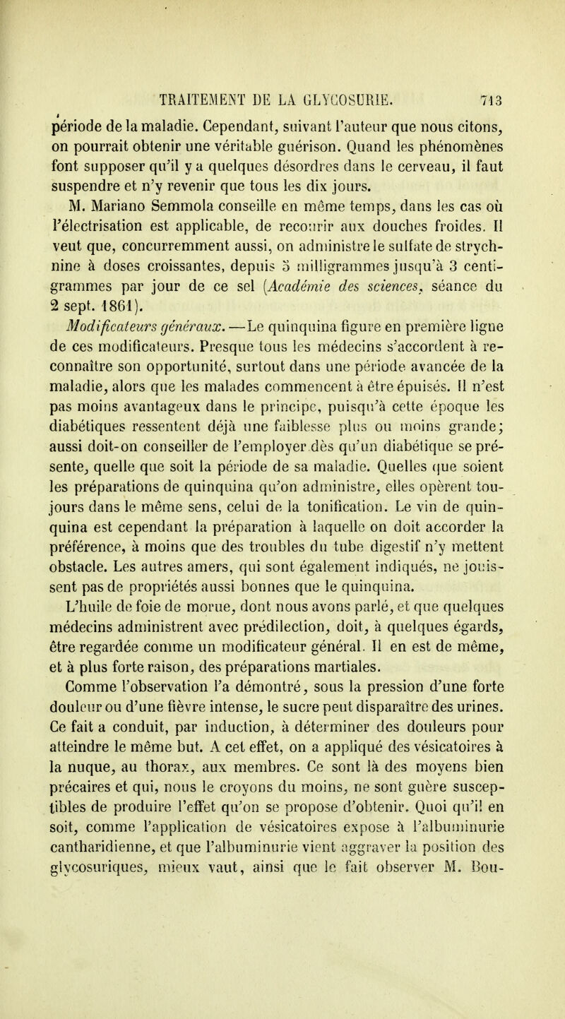 » période de la maladie. Cependant, suivant l'auteur que nous citons, on pourrait obtenir une véritable guérison. Quand les phénomènes font supposer qu'il y a quelques désordres dans le cerveau, il faut suspendre et n'y revenir que tous les dix jours. M. Mariano Semmola conseille en môme temps, dans les cas où Télectrisation est applicable, de recourir aux douches froides. Il veut que, concurremment aussi, on administre le sulfate de strych- nine à doses croissantes, depuis 5 milligrammes jusqu'à 3 centi- grammes par jour de ce sel [Académie des sciences* séance du 2 sept. 4861). Modificateurs généraux. —Le quinquina figure en première ligne de ces modificateurs. Presque tous les médecins s'accordent à re- connaître son opportunité, surtout dans une période avancée de la maladie, alors que les malades commencent à être épuisés. Il n'est pas moins avantageux dans le principe, puisqu'à cette époque les diabétiques ressentent déjà une faiblesse plus ou moins grande; aussi doit-on conseiller de l'employer dès qu'un diabétique se pré- sente, quelle que soit la période de sa maladie. Quelles que soient les préparations de quinquina qu'on administre, elles opèrent tou- jours dans le même sens, celui de la tonification. Le vin de quin- quina est cependant la préparation à laquelle on doit accorder la préférence, à moins que des troubles du tube digestif n'y mettent obstacle. Les autres amers, qui sont également indiqués, ne jouis- sent pas de propriétés aussi bonnes que le quinquina. L'huile de foie de morue, dont nous avons parlé, et que quelques médecins administrent avec prédilection, doit, à quelques égards, être regardée comme un modificateur général. Il en est de même, et à plus forte raison, des préparations martiales. Gomme l'observation l'a démontré, sous la pression d'une forte douleur ou d'une fièvre intense, le sucre peut disparaître des urines. Ce fait a conduit, par induction, à déterminer des douleurs pour atteindre le même but. A cet effet, on a appliqué des vésicatoires à la nuque, au thorax, aux membres. Ce sont là des moyens bien précaires et qui, nous le croyons du moins, ne sont guère suscep- tibles de produire l'effet qu'on se propose d'obtenir. Quoi qu'il en soit, comme l'application de vésicatoires expose à l'albuminurie cantharidienne, et que l'albuminurie vient aggraver la position des glycosuriques, mieux vaut, ainsi que le fait observer M. Bou-