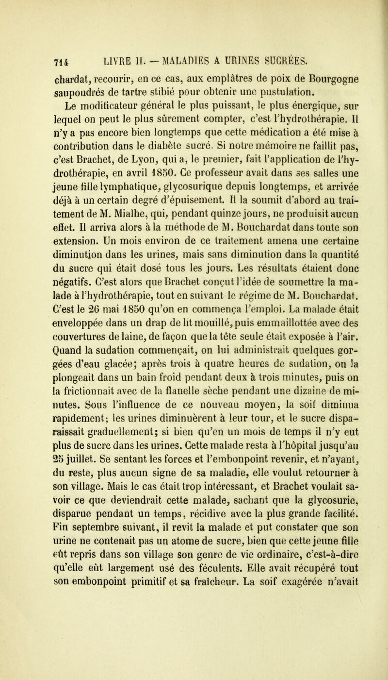 chardat, recourir, en ce cas, aux emplâtres de poix de Bourgogne saupoudrés de tartre stibié pour obtenir une pustulation. Le moditicateur général le plus puissant, le plus énergique, sur lequel on peut le plus sûrement compter, c'est l'hydrothérapie. Il n'y a pas encore bien longtemps que cette médication a été mise à contribution dans le diabète sucré. Si notre mémoire ne faillit pas, c'est Brachet, de Lyon, qui a, le premier, fait l'application de l'hy- drothérapie, en avril 1850. Ce professeur avait dans ses salles une jeune fille lymphatique, glycosurique depuis longtemps, et arrivée déjà à un certain degré d'épuisement. Il la soumit d'abord au trai- tement de M. Mialhe, qui, pendant quinze jours, ne produisit aucun effet. Il arriva alors à la méthode de M. Bouchardat dans toute son extension. Un mois environ de ce traitement amena une certaine diminution dans les urines, mais sans diminution dans la quantité du sucre qui était dosé tous les jours. Les résultats étaient donc négatifs. C'est alors que Brachet conçut Fidée de soumettre la ma- lade à l'hydrothérapie, tout en suivant le régime de M. Bouchardat. C'est le 26 mai 1850 qu'on en commença l'emploi. La malade était enveloppée dans un drap de ht mouillé., puis emmaillottée avec des couvertures de laine, de façon que la tête seule était exposée à l'air. Quand la sudation commençait, on lui administrait quelques gor- gées d'eau glacée; après trois à quatre heures de sudation, on la plongeait dans un bain froid pendant deux à trois minutes, puis on la frictionnait avec de la flanelle sèche pendant une dizaine de mi- nutes. Sous l'influence de ce nouveau moyen, la soif diminua rapidement; les urines diminuèrent à leur tour, et le sucre dispa- raissait graduellement; si bien qu'en un mois de temps il n'y eut plus de sucre dans les urines. Cette malade resta à l'hôpital jusqu'au 25 juillet. Se sentant les forces et l'embonpoint revenir, et n'ayant, du reste, plus aucun signe de sa maladie, elle voulut retourner à son village. Mais le cas était trop intéressant, et Brachet voulait sa- voir ce que deviendrait cette malade, sachant que la glycosurie, disparue pendant un temps, récidive avec la plus grande facilité. Fin septembre suivant, il revit la malade et put constater que son urine ne contenait pas un atome de sucre, bien que cette jeune fille eût repris dans son village son genre de vie ordinaire, c'est-à-dire qu'elle eût largement usé des féculents. Elle avait récupéré tout son embonpoint primitif et sa fraîcheur. La soif exagérée n'avait