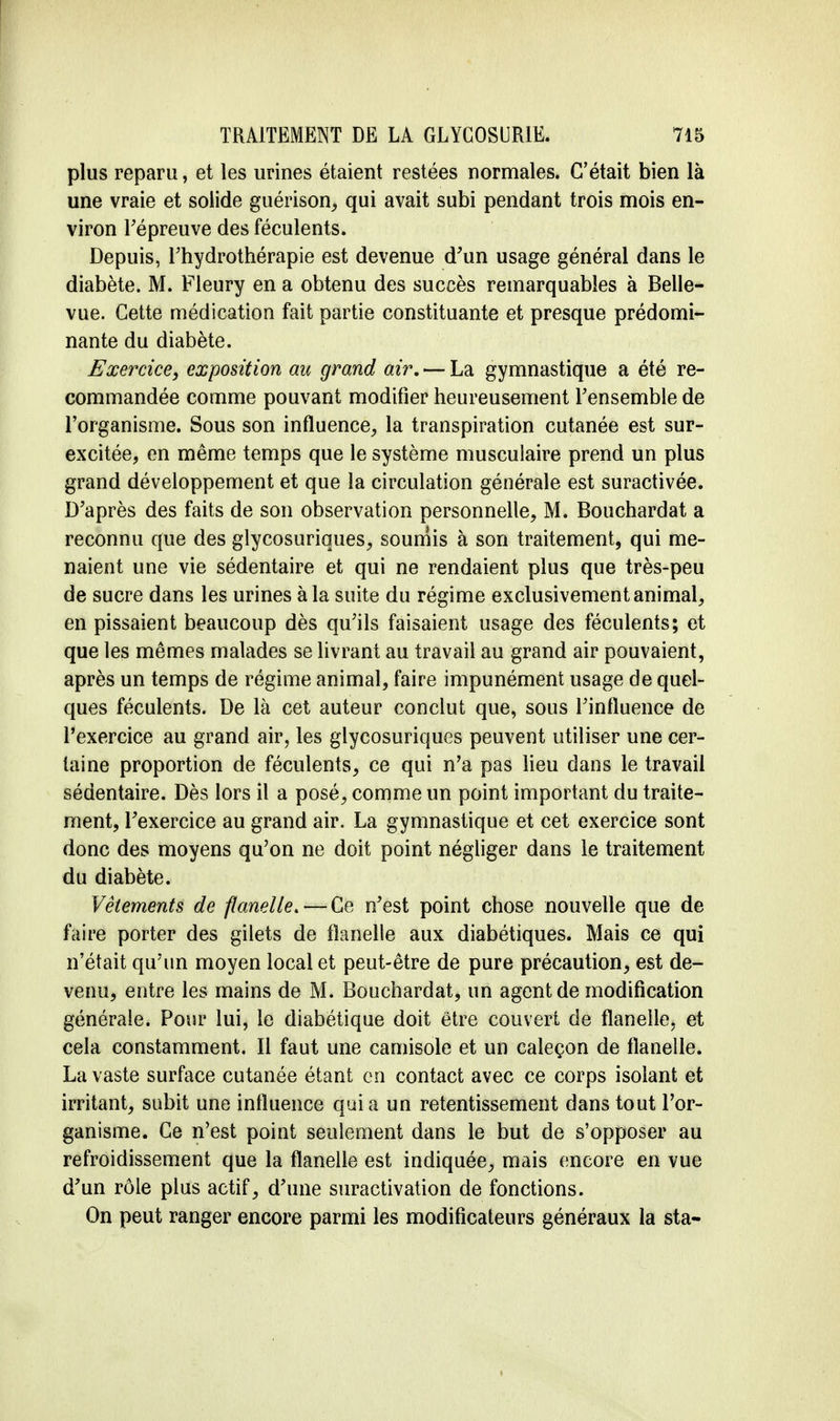 plus reparu, et les urines étaient restées normales. C'était bien là une vraie et solide guérison, qui avait subi pendant trois mois en- viron répreuve des féculents. Depuis, l'hydrothérapie est devenue d'un usage général dans le diabète. M. Fleury en a obtenu des succès remarquables à Belle- vue. Cette médication fait partie constituante et presque prédomi- nante du diabète. Exercice, exposition au grand air. — La gymnastique a été re- commandée comme pouvant modifier heureusement Fensemble de l'organisme. Sous son influence, la transpiration cutanée est sur- excitée, en même temps que le système musculaire prend un plus grand développement et que la circulation générale est suractivée. D'après des faits de son observation personnelle, M. Bouchardat a reconnu que des glycosuriques, soumis à son traitement, qui me- naient une vie sédentaire et qui ne rendaient plus que très-peu de sucre dans les urines à la suite du régime exclusivement animal, en pissaient beaucoup dès qu'ils faisaient usage des féculents; et que les mêmes malades se livrant au travail au grand air pouvaient, après un temps de régime animal, faire impunément usage de quel- ques féculents. De là cet auteur conclut que, sous l'influence de l'exercice au grand air, les glycosuriques peuvent utiliser une cer- taine proportion de féculents, ce qui n'a pas lieu dans le travail sédentaire. Dès lors il a posé, comme un point important du traite- ment, l'exercice au grand air. La gymnastique et cet exercice sont donc des moyens qu'on ne doit point négliger dans le traitement du diabète. Vêlements de flanelle. — Ce n'est point chose nouvelle que de faire porter des gilets de flanelle aux diabétiques. Mais ce qui n'était qu'un moyen local et peut-être de pure précaution, est de- venu, entre les mains de M. Bouchardat, un agent de modification générale. Pour lui, le diabétique doit être couvert de flanelle, et cela constamment. Il faut une camisole et un caleçon de flanelle. La vaste surface cutanée étant en contact avec ce corps isolant et irritant, subit une influence quia un retentissement dans tout l'or- ganisme. Ce n'est point seulement dans le but de s'opposer au refroidissement que la flanelle est indiquée, mais encore en vue d'un rôle plus actif, d'une suractivation de fonctions. On peut ranger encore parmi les modificateurs généraux la sta-