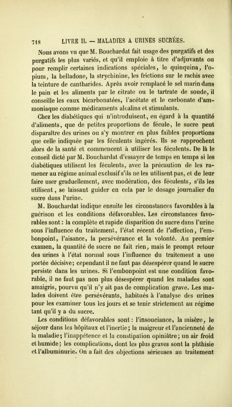 Nous avons vu que M. Bouchardat fait usage des purgatifs et des purgatifs les plus variés, et qu'il emploie à titre d'adjuvants ou pour remplir certaines indications spéciales, le quinquina, l'o- pium, la belladone, la strychinine, les frictions sur le rachis avec la teinture de cantharides. Après avoir remplacé le sel marin dans le pain et les aliments par le citrate ou le tartrate de soude, il conseille les eaux bicarbonatées, l'acétate et le carbonate d'am- moniaque comme médicaments alcalins et stimulants. Chez les diabétiques qui n'introduisent, eu égard à la quantité d'aliments, que de petites proportions de fécule, le sucre peut disparaître des urines ou s'y montrer en plus faibles proportions que celle indiquée par les féculents ingérés. Ils se rapprochent alors de la santé et commencent a utiliser les féculents. De là le conseil dicté par M. Bouchardat d'essayer de temps en temps si les diabétiques utilisent les féculents, avec la précaution de les ra- mener au régime animal exclusif s'ils ne les utilisent pas, et de leur faire user graduellement, avec modération, des féculents, s'ils les utilisent, se laissant guider en cela par le dosage journalier du sucre dans l'urine. M. Bouchardat indique ensuite les circonstances favorables à la guérison et les conditions défavorables. Les circonstances favo- rables sont : la complète et rapide disparition du sucre dans l'urine sous l'influence du traitement, l'état récent de l'affection, l'em- bonpoint, l'aisance, la persévérance et la volonté. Au premier examen, la quantité de sucre ne fait rien, mais le prompt retour des urines à l'état normal sous l'influence du traitement a une portée décisive; cependant il ne faut pas désespérer quand le sucre persiste dans les urines. Si l'embonpoint est une condition favo- rable, il ne faut pas non plus désespérer quand les malades sont amaigris, pourvu qu'il n'y ait pas de complication grave. Les ma- lades doivent être persévérants, habitués à l'analyse des urines pour les examiner tous les jours et se tenir strictement au régime tant qu'il y a du sucre. Les conditions défavorables sont: l'insouciance, la misère, le séjour dans les hôpitaux et l'inertie; la maigreur et l'ancienneté de la maladie; l'inappétence et la constipation opiniâtre; un air froid et humide: les complications, dont les plus graves sont la phthisie et l'albuminurie. On a fait des objections sérieuses au traitement