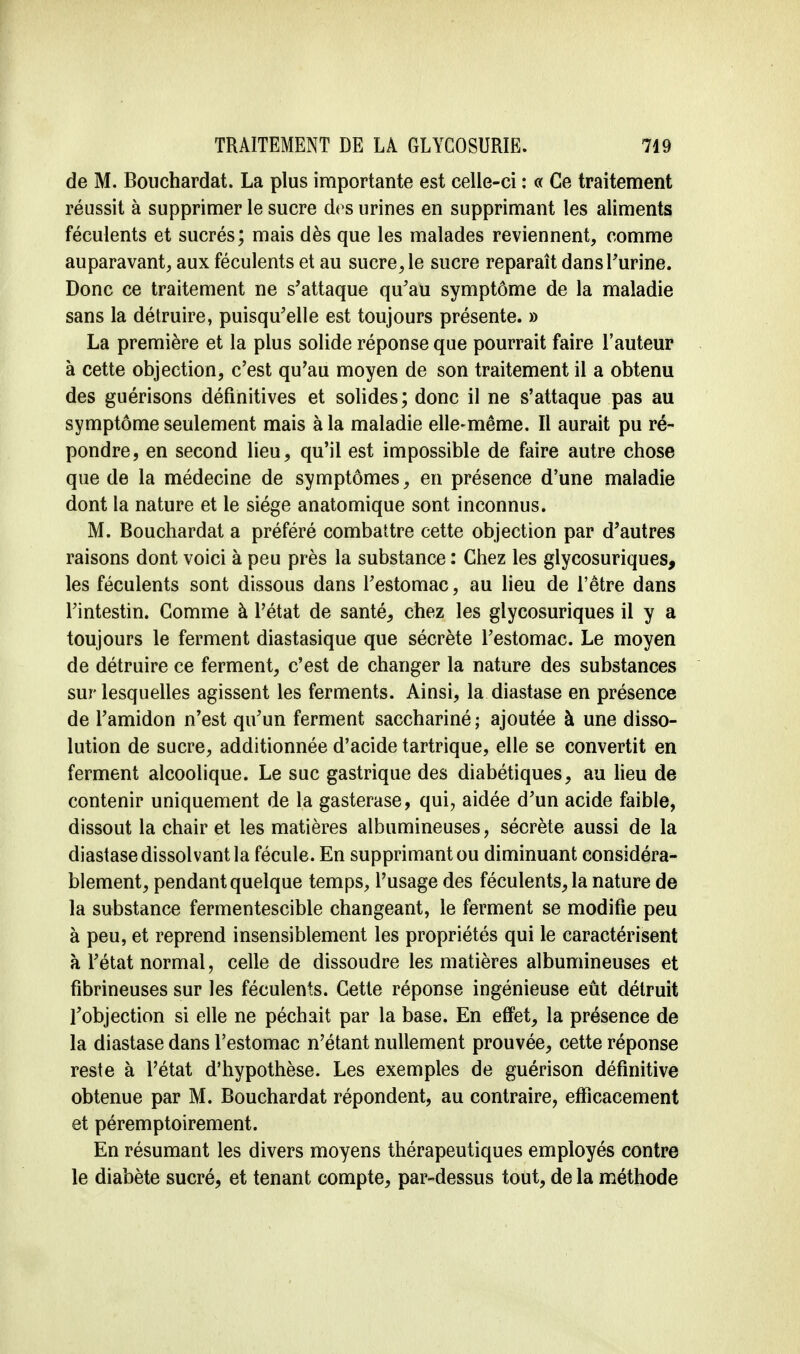 de M. Bouchardat. La plus importante est celle-ci : « Ce traitement réussit à supprimer le sucre des urines en supprimant les aliments féculents et sucrés; mais dès que les malades reviennent, comme auparavant, aux féculents et au sucre, le sucre reparaît dans l'urine. Donc ce traitement ne s'attaque qu'au symptôme de la maladie sans la détruire, puisqu'elle est toujours présente. » La première et la plus solide réponse que pourrait faire l'auteur à cette objection, c'est qu'au moyen de son traitement il a obtenu des guérisons définitives et solides; donc il ne s'attaque pas au symptôme seulement mais à la maladie elle-même. Il aurait pu ré- pondre, en second lieu, qu'il est impossible de faire autre chose que de la médecine de symptômes, en présence d'une maladie dont la nature et le siège anatomique sont inconnus. M. Bouchardat a préféré combattre cette objection par d'autres raisons dont voici à peu près la substance : Chez les glycosuriques, les féculents sont dissous dans l'estomac, au lieu de l'être dans l'intestin. Comme à l'état de santé, chez les glycosuriques il y a toujours le ferment diastasique que sécrète l'estomac. Le moyen de détruire ce ferment, c'est de changer la nature des substances sur lesquelles agissent les ferments. Ainsi, la diastase en présence de l'amidon n'est qu'un ferment sacchariné ; ajoutée à une disso- lution de sucre, additionnée d'acide tartrique, elle se convertit en ferment alcoolique. Le suc gastrique des diabétiques, au lieu de contenir uniquement de la gasterase, qui, aidée d'un acide faible, dissout la chair et les matières albumineuses, sécrète aussi de la diastase dissolvant la fécule. En supprimant ou diminuant considéra- blement, pendant quelque temps, l'usage des féculents, la nature de la substance fermentescible changeant, le ferment se modifie peu à peu, et reprend insensiblement les propriétés qui le caractérisent à l'état normal, celle de dissoudre les matières albumineuses et fibrineuses sur les féculents. Cette réponse ingénieuse eût détruit l'objection si elle ne péchait par la base. En effet, la présence de la diastase dans l'estomac n'étant nullement prouvée, cette réponse reste à l'état d'hypothèse. Les exemples de guérison définitive obtenue par M. Bouchardat répondent, au contraire, efficacement et péremptoirement. En résumant les divers moyens thérapeutiques employés contre le diabète sucré, et tenant compte, par-dessus tout, de la méthode