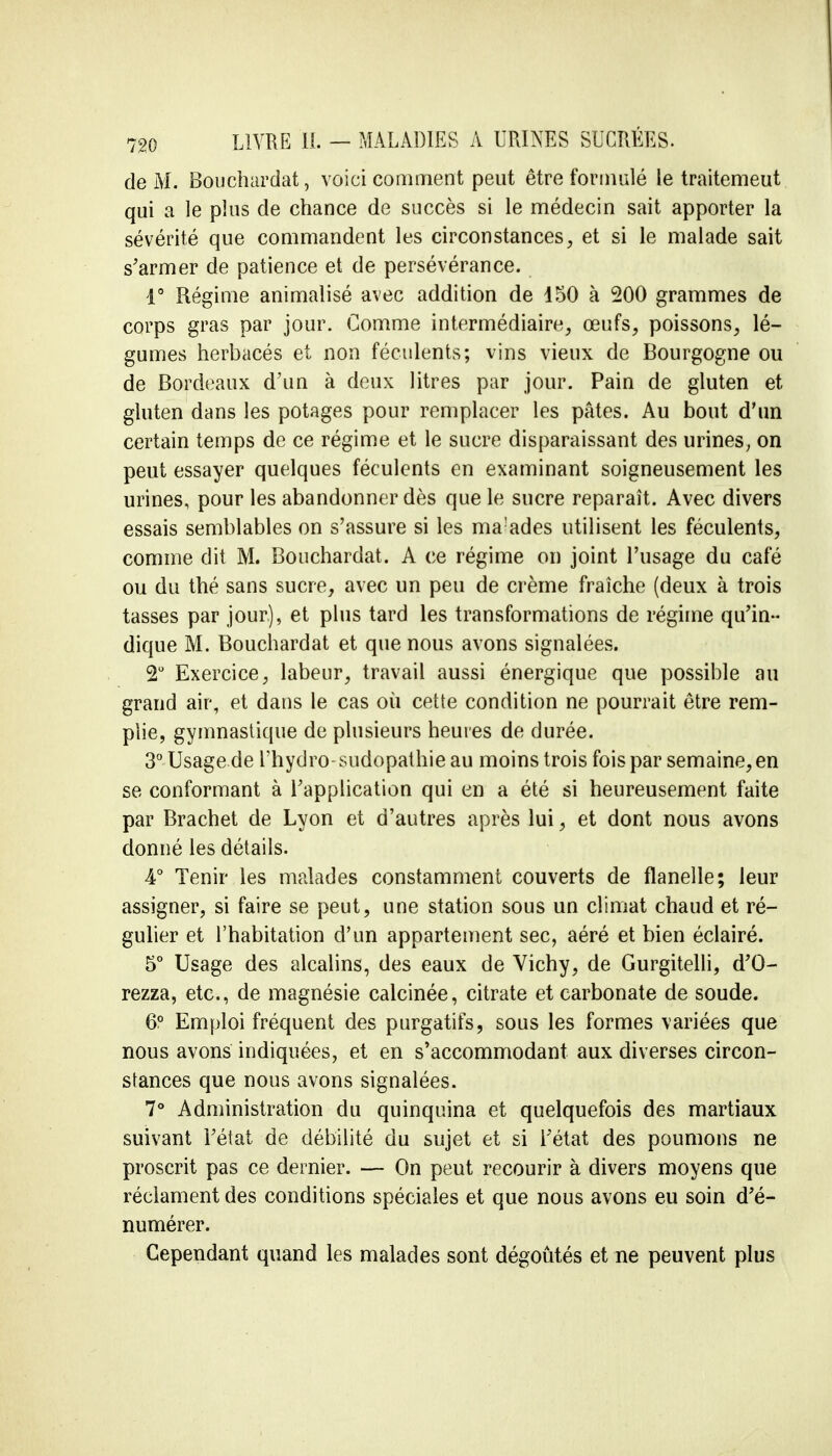 de M. Bouchardat, voici comment peut être formulé le traitemeut qui a le plus de chance de succès si le médecin sait apporter la sévérité que commandent les circonstances, et si le malade sait s'armer de patience et de persévérance. 1° Régime animalisé avec addition de 150 à 200 grammes de corps gras par jour. Comme intermédiaire, œufs, poissons, lé- gumes herbacés et non féculents; vins vieux de Bourgogne ou de Bordeaux d'un à deux litres par jour. Pain de gluten et gluten dans les potages pour remplacer les pâtes. Au bout d'un certain temps de ce régime et le sucre disparaissant des urines; on peut essayer quelques féculents en examinant soigneusement les urines, pour les abandonner dès que le sucre reparaît. Avec divers essais semblables on s'assure si les ma'ades utilisent les féculents, comme dit M. Bouchardat. A ce régime on joint l'usage du café ou du thé sans sucre, avec un peu de crème fraîche (deux à trois tasses par jour), et plus tard les transformations de régime qu'in- dique M. Bouchardat et que nous avons signalées. 2° Exercice, labeur, travail aussi énergique que possible au grand air, et dans le cas où cette condition ne pourrait être rem- plie, gymnastique de plusieurs heures de durée. 3° Usage de l'hydro-sudopathie au moins trois fois par semaine, en se conformant à l'application qui en a été si heureusement faite par Brachet de Lyon et d'autres après lui, et dont nous avons donné les détails. 4° Tenir les malades constamment couverts de flanelle; leur assigner, si faire se peut, une station sous un climat chaud et ré- gulier et l'habitation d'un appartement sec, aéré et bien éclairé. 5° Usage des alcalins, des eaux de Vichy, de Gurgitelli, d'O- rezza, etc., de magnésie calcinée, citrate et carbonate de soude. 6° Emploi fréquent des purgatifs, sous les formes variées que nous avons indiquées, et en s'accommodant aux diverses circon- stances que nous avons signalées. 7° Administration du quinquina et quelquefois des martiaux suivant l'état de débilité du sujet et si l'état des poumons ne proscrit pas ce dernier. — On peut recourir à divers moyens que réclament des conditions spéciales et que nous avons eu soin d'é- numérer. Cependant quand les malades sont dégoûtés et ne peuvent plus