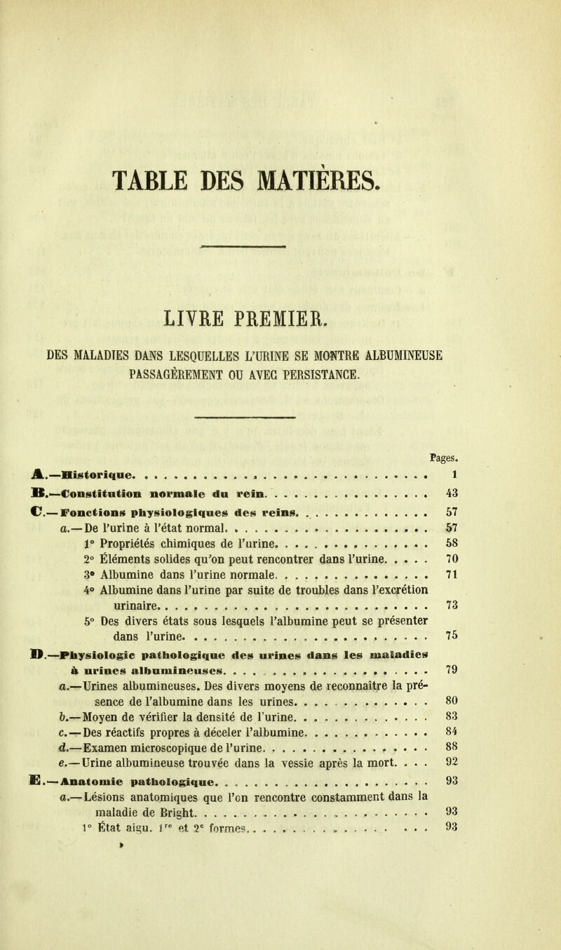 TABLE DES MATIÈRES LIVRE PREMIER. DES MALADIES DANS LESQUELLES L'URINE SE MONTRE ALBUMINEUSE PASSAGÈREMENT OU AVEC PERSISTANCE. Pages. A. —Historique 1 B. —-Constitution normale du rein. 43 C—Fonctions physiologiques des reins. 57 a.—De l'urine à l'état normal 57 1° Propriétés chimiques de l'urine 58 2° Éléments solides qu'on peut rencontrer dans l'urine 70 3° Albumine dans l'urine normale. 71 4° Albumine dans l'urine par suite de troubles dans l'excrétion urinaire . 73 5° Des divers états sous lesquels l'albumine peut se présenter dans l'urine 75 II.—Physiologie pathologique des urines dans les maladies à urines albumineuses. 79 a. —Urines albumineuses. Des divers moyens de reconnaître la pré- sence de l'albumine dans les urines 80 b. —Moyen de vérifier la densité de l'urine. . 83 c. — Des réactifs propres à déceler l'albumine 84 d. —Examen microscopique de l'urine. 88 e. —Urine albumineuse trouvée dans la vessie après la mort. ... 92 E.—Anatomie pathologique. 93 a.—Lésions anatomiques que l'en rencontre constamment dans la maladie de Bright. „ 93 1° État aigu. ire et 2e formes,. . 93