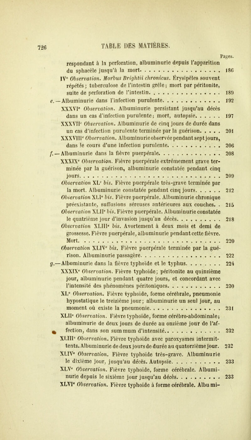 Pages. respondant à la perforation, albuminurie depuis l'apparition du sphacèle jusqu'à la mort 186 IVe Observation. Morbus Brighlii chronicus. Érysipèles souvent répétés; tuberculose de l'intestin grêle; mort par péritonite, suite de perforation de l'intestin 180 e. — Albuminurie dans l'infection purulente 192 XXXVIe Observation. Albuminurie persistant jusqu'au décès dans un cas d'infection purulente; mort, autopsie. 197 XXXVII0 Observation. Albuminurie de cinq jours de durée dans un cas d'infection purulente terminée par la guérison 201 XXXVIIIe Observation. Albuminurie observée pendant sept jours, dans le cours d'une infection purulente 206 /. — Albuminurie dans la fièvre puerpérale 208 XXXIXe Observation. Fièvre puerpérale extrêmement grave ter- minée par la guérison, albuminurie constatée pendant cinq jours 209 Observation XLC bis. Fièvre puerpérale très-grave terminée par la mort. Albuminurie constatée pendant cinq jours 212 Observation \L\e bis. Fièvre puerpérale. Albuminurie chronique préexistante, sufTusions séreuses antérieures aux couches. . 215 Observation XLIIe bis. Fièvre puerpérale. Albuminurie constatée le quatrième jour d'invasion jusqu'au décès 218 Observation XLIIIe bis. Avortement à deux mois et demi de grossesse. Fièvre puerpérale, albuminurie pendant cette fièvre. Mort 220 Observation XLIVe bis. Fièvre puerpérale terminée par la gué- rison. Albuminurie passagère. . 222 g.—Albuminurie dans la fièvre typhoïde et le typhus 224 XXXIXe Observation. Fièvre typhoïde; péritonite au quinzième jour, albuminurie pendant quatre jours, et concordant avec l'intensité des phénomènes péritoniques 230 XLe Observation. Fièvre typhoïde, forme cérébrale, pneumonie hypostatique le treizième jour; albuminurie un seul jour, au moment où existe la pneumonie 231 XLIIe Observation. Fièvre typhoïde, forme cérébro-abdominale; albuminurie de deux jours de durée au onzième jour de l'af- ^ fection, dans son summum d'intensité 232 XLIIIe Observation. Fièvre typhoïde avec paroxysmes intermit- tents. Albuminurie de deux jours de durée au quatorzième jour. 232 XLIVe Observation. Fièvre typhoïde très-grave. Albuminurie le dixième jour, jusqu'au décès. Autopsie 233 XLVe Observation. Fièvre typhoïde, forme cérébrale. Albumi- nurie depuis le sixième jour jusqu'au décès 233 XLVIe Observation. Fièvre typhoïde à forme cérébrale. Albumi-