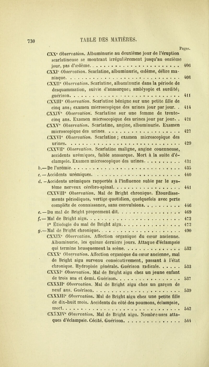 Pages. CXXe Observation. Albuminurie au deuxième jour de l'éruption scarlatineuse se montrant irrégulièrement jusqu'au onzième jour, pas d'œdème 406 CXXP Observation. Scarlatine, albuminurie, œdème, délire ma- niaque 408 CXXlle Observation. Scarlatine, albuminurie dans la période de desquammation, suivie d'anasarque; amblyopie et surdité; guérison 411 CXXIIP Observation. Scarlatine bénigne sur une petite fille de cinq ans; examen microscopique des urines jour par jour. . 414 CXXIV6 Observation. Scarlatine sur une femme de trente- cinq ans. Examen microscopique des urines jour par jour. . 421 CXXVe Observation. Scarlatine, angine, albuminurie. Examen microscopique des urines 427 CXXVIe Observation. Scarlatine ; examen microscopique des urines 429 CXXVIP Observation. Scarlatine maligne, angine couenneuse, accidents urémiques, faible anasarque. Mort à la suite d'é- clampsie. Examen microscopique des urines 431 b.— De l'urémie 435 c —Accidents urémiques 440 al. - Accidents urémiques rapportés à l'influence subie par le sys- tème nerveux cérébro-spinal 441 CXXVIII6 Observation. Mal de Bright chronique. Étourdisse- ments périodiques, vertige quotidien, quelquefois avec perte complète de connaissance, sans convulsions 446 e.—Du mal de Bright proprement dit 469 /. — Mal de Bright aigu 472 1° Étiologie du mal de Bright aigu 472 g.—Mal de Bright chronique 490 CXXIX6 Observation. Affection organique du cœur ancienne. Albuminurie, les quinze derniers jours. Attaque d'éclampsie qui termine brusquement la scène 632 CXXXe Observation. Affection organique du cœur ancienne, mal de Bright aigu survenu consécutivement, passant à l'état chronique. Hydropisie générale. Guérison radicale 533 CXXXI0 Observation. Mal de Bright aigu chez un jeune enfant de trois ans et demi. Guérison 537 CXXXÏI6 Observation. Mal de Bright aigu chez un garçon de neuf ans. Guérison 539 CXXXIIIe Observation. Mal de Bright aigu chez une petite fille de dix-huit mois. Accidents du côté des poumons, éclampsie, mort , 542 CXXXIVe Observation. Mal de Bright aigu. Nombreuses atta- ques d'éclampsie. Cécité. Guérison 544