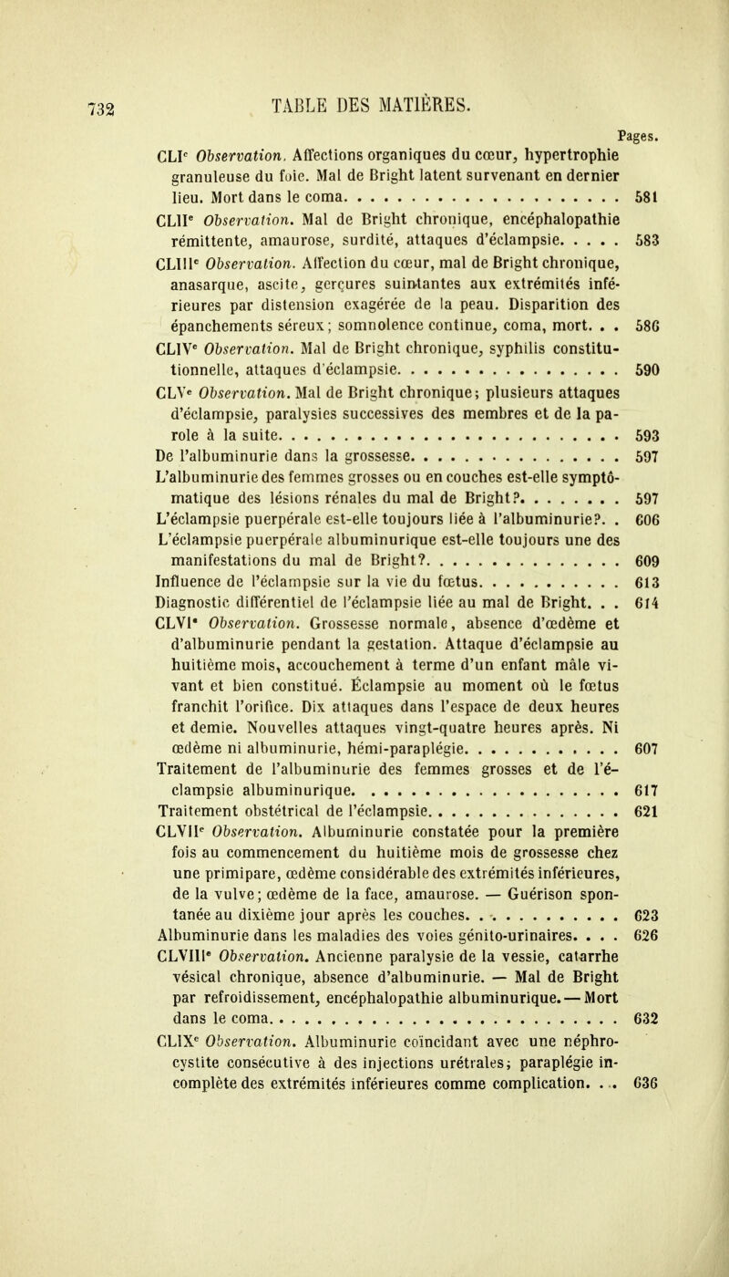 Pages. CLP Observation, Affections organiques du cœur, hypertrophie granuleuse du foie. Mal de Bright latent survenant en dernier lieu. Mort dans le coma 581 CLIP Observation. Mal de Bright chronique, encéphalopathie rémittente, amaurose, surdité, attaques d'éclampsie 583 CL1I1C Observation. Affection du cœur, mal de Bright chronique, anasarque, ascite, gerçures suintantes aux extrémités infé- rieures par distension exagérée de la peau. Disparition des épanchements séreux; somnolence continue, coma, mort. . . 586 CLIVe Observation. Mal de Bright chronique, syphilis constitu- tionnelle, attaques d'éclampsie 590 CLVe Observation. Mal de Bright chronique; plusieurs attaques d'éclampsie, paralysies successives des membres et de la pa- role à la suite 593 De l'albuminurie dans la grossesse 597 L'albuminurie des femmes grosses ou en couches est-elle symptô- matique des lésions rénales du mal de Bright? 597 L'éclampsie puerpérale est-elle toujours liée à l'albuminurie?. . 606 L'éclampsie puerpérale albuminurique est-elle toujours une des manifestations du mal de Bright? 609 Influence de l'éclampsie sur la vie du fœtus 613 Diagnostic différentiel de l'éclampsie liée au mal de Bright. . . 614 CLVI* Observation. Grossesse normale, absence d'œdème et d'albuminurie pendant la gestation. Attaque d'éclampsie au huitième mois, accouchement à terme d'un enfant mâle vi- vant et bien constitué. Ëclampsie au moment où le fœtus franchit l'orifice. Dix attaques dans l'espace de deux heures et demie. Nouvelles attaques vingt-quatre heures après. Ni œdème ni albuminurie, hémi-paraplégie 607 Traitement de l'albuminurie des femmes grosses et de l'é- clampsie albuminurique 617 Traitement obstétrical de l'éclampsie 621 CLVIIe Observation. Albuminurie constatée pour la première fois au commencement du huitième mois de grossesse chez une primipare, œdème considérable des extrémités inférieures, de la vulve; œdème de la face, amaurose. — Guérison spon- tanée au dixième jour après les couches. 623 Albuminurie dans les maladies des voies génito-urinaires. . . . 626 CLVIll6 Observation. Ancienne paralysie de la vessie, catarrhe vésical chronique, absence d'albuminurie. — Mal de Bright par refroidissement, encéphalopathie albuminurique. — Mort dans le coma 632 CLÏXe Observation. Albuminurie coïncidant avec une néphro- cystite consécutive à des injections urétrales; paraplégie in- complète des extrémités inférieures comme complication. ... 636