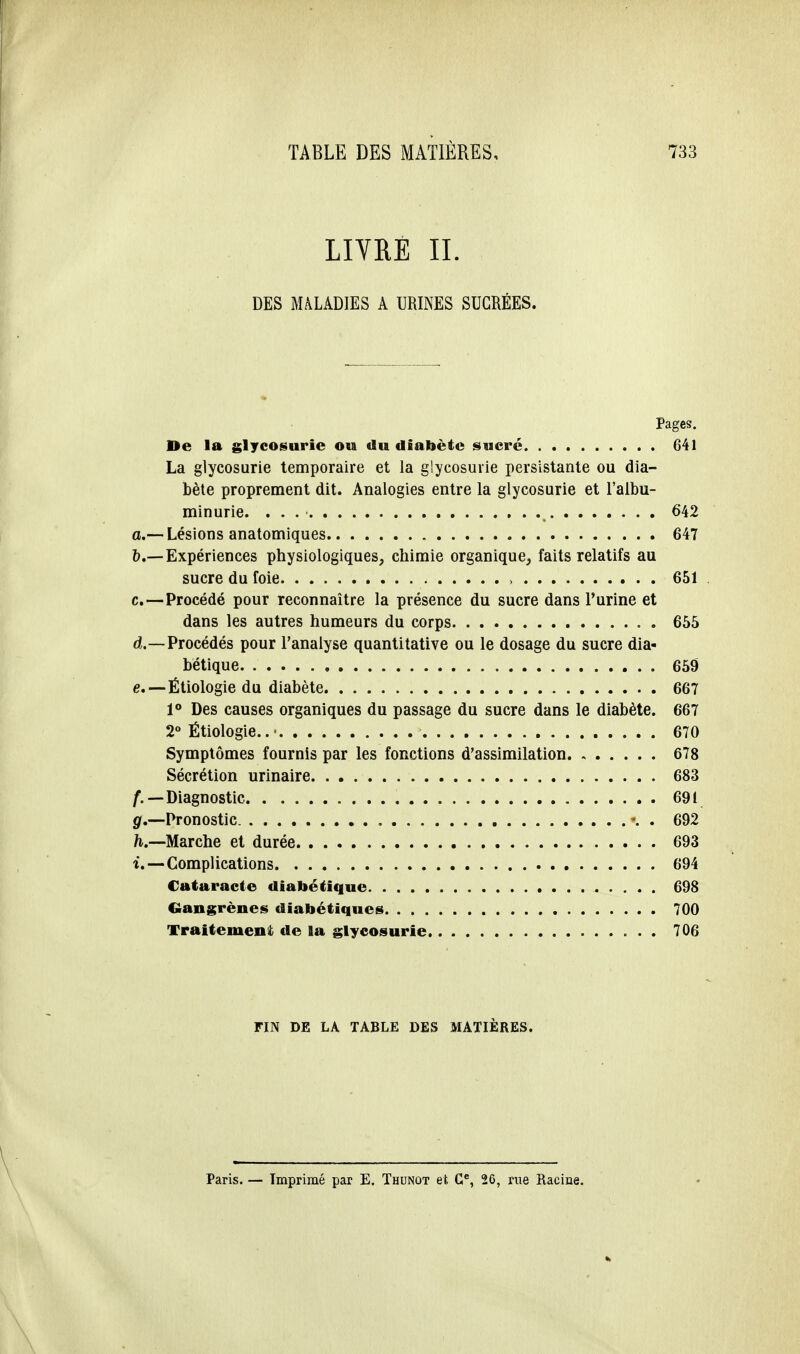 LIVRE IL DES MALADIES A URINES SUCRÉES. Pages. De la glycosurie ou du diabète sucre 641 La glycosurie temporaire et la glycosurie persistante ou dia- bète proprement dit. Analogies entre la glycosurie et l'albu- minurie. . . 642 a.— Lésions anatomiques 647 5.—Expériences physiologiques, chimie organique, faits relatifs au sucre du foie , 651 c. —Procédé pour reconnaître la présence du sucre dans l'urine et dans les autres humeurs du corps 655 d. —Procédés pour l'analyse quantitative ou le dosage du sucre dia- bétique 659 e. —-Étiologie du diabète 667 1° Des causes organiques du passage du sucre dans le diabète. 667 2° Ëtiologie.. ■ 670 Symptômes fournis par les fonctions d'assimilation 678 Sécrétion urinaire 683 f. —Diagnostic 691 g. —Pronostic \ . 692 h. —Marche et durée 693 i. — Complications 694 Cataracte diabétique 698 Gangrène* diabétiques 700 Traitement de la glycosurie 706 FIN DE LA TABLE DES MATIÈRES. Paris. — Tmprimé par E. Thunot et Ce, 26, rue Racine.