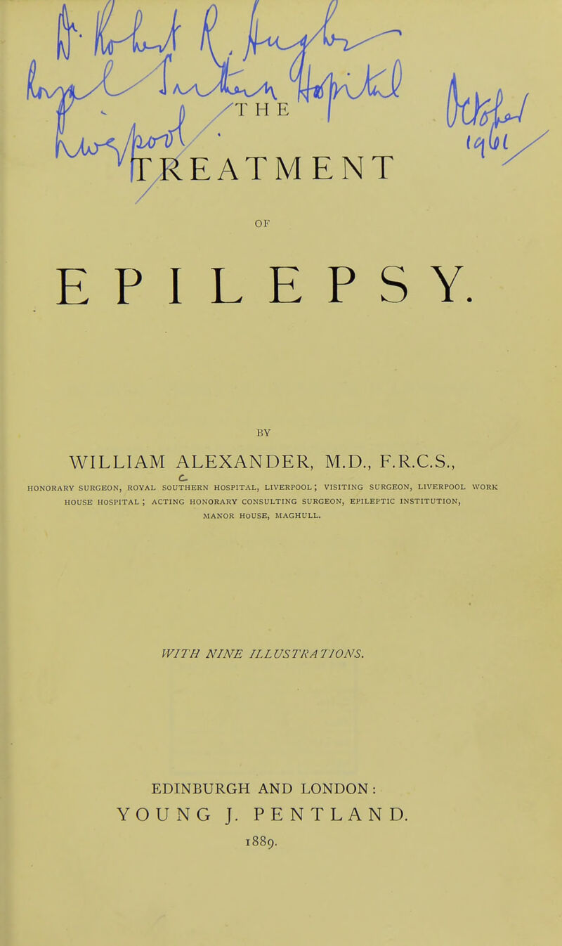 E P I L E P S Y. BY WILLIAM ALEXANDER, M.D., F.R.C.S., HONORARY SURGEON, ROYAL SOUTHERN HOSPITAL, LIVERPOOL \ VISITING SURGEON, LIVERPOOL WORK HOUSE HOSPITAL ; ACTING HONORARY CONSULTING SURGEON, EPILEPTIC INSTITUTION, MANOR HOUSE, MAGHULL. WITH NINE ILLUSTRATIONS. EDINBURGH AND LONDON: YOUNG J. PENTLAND. 1889.