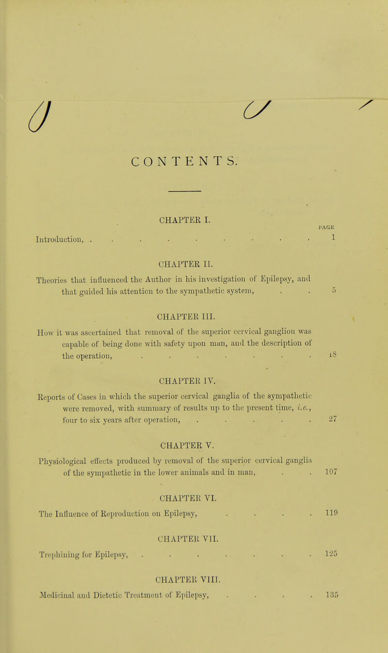 Z7 CONTENTS. CHAPTER I. PAGE Introduction, CHAPTER II. Theories that influenced the Author in his investigation of Epilepsy, and that guided his attention to the sympathetic system, . . 5 CHAPTER III. How it was ascertained that removal of the superior cervical ganglion was capable of being clone with safety upon man, and the description of the operation, . . . . ■ • . rS CHAPTER IV. Reports of Cases in which the superior cervical ganglia of the sympathetic were removed, with summary of results up to the present time, i.e., four to six years after operation, . . . . .27 CHAPTER V. Physiological effects produced by removal of the superior cervical ganglia of the sympathetic in the lower animals and in man, . . 107 CHAPTER VI. Tlie Influence of Reproduction on Epilepsy, .... 110 CHAPTER VII. Trephining for Epilepsy, . . . . . . .125 CHAPTER VIII. Medicinal and Dietetic Treatment of Epilepsy, .... 135