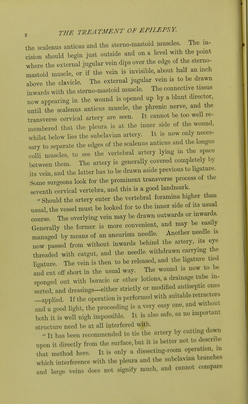 the scalenus anticus and the sterno-mastoid muscles The in- cision should begin just outside and on a level with the point where the external jugular vein dips over the edge of the sterno- mastoid muscle, or if the vein is invisible, about half an inch ahove the clavicle. The external jugular vein is to be drawn inwards with the sterno-mastoid muscle. The connective tissue now appearing in the wound is opened up by a blunt director, until the scalenus anticus muscle, the phrenic nerve, and the transverse cervical artery are seen. It cannot be too well re- membered that the pleura is at the inner side of the wound, whilst below lies the subclavian artery. It is now only neces- sary to separate the edges of the scalenus anticus and the longus colli muscles, to see the vertebral artery lying in the space between them. The artery is generally covered completely by its vein, and the latter has to be drawn aside previous to ligature. Some surgeons look for the prominent transverse process of the seventh cervical vertebra, and this is a good landmark. « Should the artery enter the vertebral foramina higher than usual, the vessel must be looked for to the inner side of its usual course. The overlying vein may be drawn outwards or inwards. Generally the former is more convenient, and may be easily managed by means of an aneurism needle. Another needle is now passed from withont inwards behind the artery, its eye threaded with catgut, and the needle withdrawn carrying the ligature The vein is then to be released, and the ligature tied and cut off short in the usual way. The wound is now to be sponged out with boracic or other lotions, a drainage tube in- serted, and dressings-either strictly or modified antiseptic ones -applied. If the operation is performed with suitable retractor and a good light, the proceeding is a very easy one, and witliou both it is well nigh impossible. It is also safe, as no important structure need be at all interfered with. «It has been recommended to tie the artery by cutting down upon it directly from the surface, but it is better not to describe that method here. It is only a dissecting-room operation in which interference with the pleura and the subclavian branches and large veins does not signify much, and cannot compare