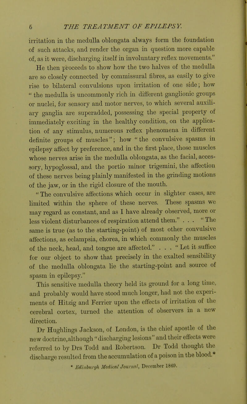 irritation in the medulla oblongata always form the foundation of such attacks, and render the organ in question more capable of, as it were, discharging itself in involuntary reflex movements. He then proceeds to show how the two halves of the medulla are so closely connected by commissural fibres, as easily to give rise to bilateral convulsions upon irritation of one side; how  the medulla is uncommonly rich in different ganglionic groups or nuclei, for sensory and motor nerves, to which several auxili- ary ganglia are superadded, possessing the special property of immediately exciting in the healthy condition, on the applica- tion of any stimulus, numerous reflex phenomena in different definite groups of muscles; how the convulsive spasms in epilepsy affect by preference, and in the first place, those muscles whose nerves arise in the medulla oblongata, as the facial, acces- sory, hypoglossal, and the portio minor trigemini, the affection of these nerves being plainly manifested in the grinding motions of the jaw, or in the rigid closure of the mouth.  The convulsive affections which occur in slighter cases, are limited within the sphere of these nerves. These spasms we may regard as constant, and as I have already observed, more or less violent disturbances of respiration attend them. ...  The same is true (as to the starting-point) of most other convulsive affections, as eclampsia, chorea, in which commonly the muscles of the neck, head, and tongue are affected. ... Let it suffice for our object to show that precisely in the exalted sensibility of the medulla oblongata lie the starting-point and source of spasm in epilepsy. This sensitive medulla theory held its ground for a long time, and probably would have stood much longer, had not the experi- ments of Hitzig and Ferrier upon the effects of irritation of the cerebral cortex, turned the attention of observers in a new direction. Dr Hughlings Jackson, of London, is the chief apostle of the new doctrine,although discharging lesions and their effects were referred to by Drs Todd and Robertson. Dr Todd thought the discharge resulted from the accumulation of a poison in the blood* ♦ Edinburgh Medical Journal, December 186P.