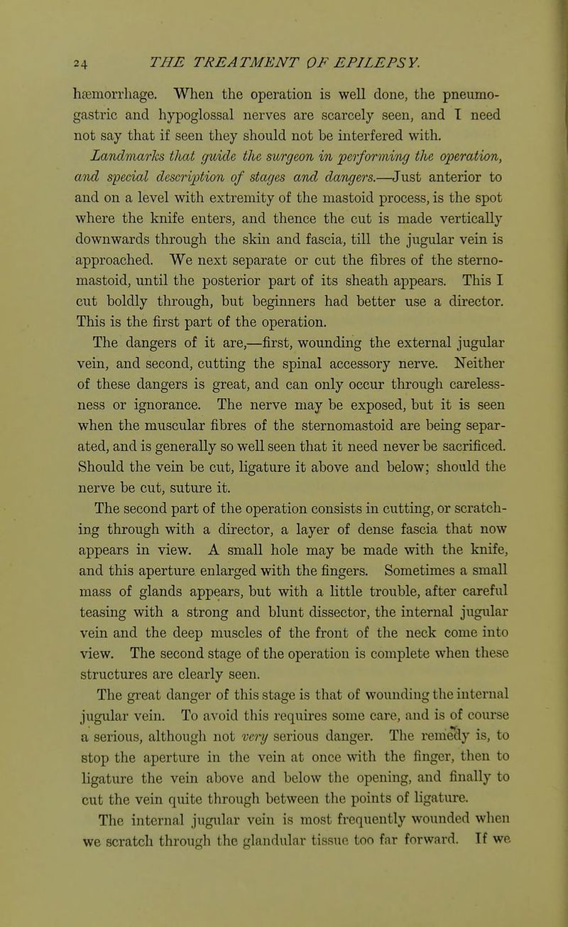 haemorrhage. When the operation is well done, the pneumo- gastric and hypoglossal nerves are scarcely seen, and I need not say that if seen they should not be interfered with. Landmarks that guide the surgeon in performing the operation, and special description of stages and dangers.—Just anterior to and on a level with extremity of the mastoid process, is the spot where the knife enters, and thence the cut is made vertically downwards through the skin and fascia, till the jugular vein is approached. We next separate or cut the fibres of the sterno- mastoid, until the posterior part of its sheath appears. This I cut boldly through, but beginners had better use a director. This is the first part of the operation. The dangers of it are,—first, wounding the external jugular vein, and second, cutting the spinal accessory nerve. Neither of these dangers is great, and can only occur through careless- ness or ignorance. The nerve may be exposed, but it is seen when the muscular fibres of the sternomastoid are being separ- ated, and is generally so well seen that it need never be sacrificed. Should the vein be cut, ligature it above and below; should the nerve be cut, suture it. The second part of the operation consists in cutting, or scratch- ing through with a director, a layer of dense fascia that now appears in view. A small hole may be made with the knife, and this aperture enlarged with the fingers. Sometimes a small mass of glands appears, but with a little trouble, after careful teasing with a strong and blunt dissector, the internal jugular vein and the deep muscles of the front of the neck come into view. The second stage of the operation is complete when these structures are clearly seen. The great danger of this stage is that of wounding the internal jugular vein. To avoid this requires some care, and is of course a serious, although not vci°y serious danger. The remedy is, to stop the aperture in the vein at once with the finger, then to ligature the vein above and below the opening, and finally to cut the vein quite through between the points of ligature. The internal jugular vein is most frequently wounded when we scratch through the glandular tissue too far forward. If we