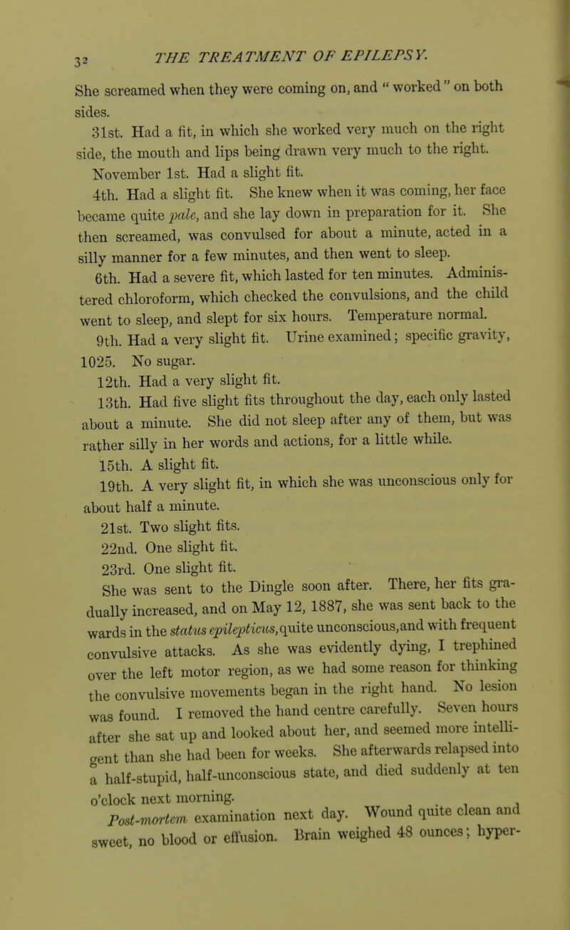 She screamed when they were coming on, and  worked  on both sides. 31st. Had a fit, in which she worked very much on the right side, the mouth and lips being drawn very much to the right. November 1st. Had a slight fit. 4th. Had a slight fit. She knew when it was coming, her face became quite pale, and she lay down in preparation for it. She then screamed, was convulsed for about a minute, acted in a silly manner for a few minutes, and then went to sleep. 6th. Had a severe fit, which lasted for ten minutes. Adminis- tered chloroform, which checked the convulsions, and the child went to sleep, and slept for six hours. Temperature normal. 9th. Had a very slight fit. Urine examined; specific gravity, 1025. No sugar. 12th. Had a very slight fit. 13th. Had five slight fits throughout the day, each only lasted about a minute. She did not sleep after any of them, but was rather silly in her words and actions, for a little while. 15th. A slight fit. 19th. A very slight fit, in which she was unconscious only for about half a minute. 21st. Two slight fits. 22nd. One slight fit. 23rd. One slight fit. She was sent to the Dingle soon after. There, her fits gra- dually increased, and on May 12,1887, she was sent back to the wards in the status epileptmcs,qmte unconscious,and with frequent convulsive attacks. As she was evidently dying, I trephined over the left motor region, as we had some reason for thinking the convulsive movements began in the right hand. No lesion was found. I removed the hand centre carefully. Seven hours after she sat up and looked about her, and seemed more intelli- gent than she had been for weeks. She afterwards relapsed into a half-stupid, half-unconscious state, and died suddenly at ten o'clock next morning. Post-mortem examination next day. Wound quite clean and sweet, no blood or effusion. Brain weighed 48 ounces; hyper-