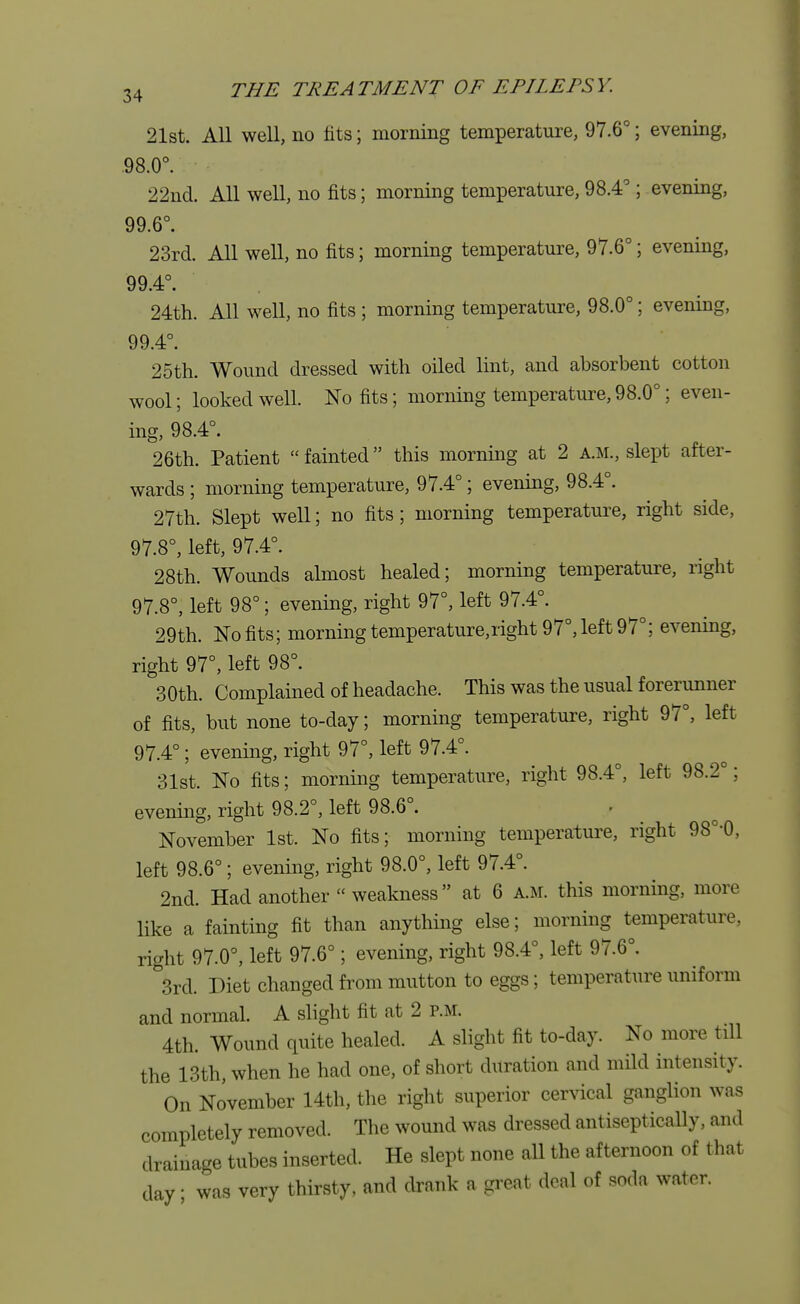 21st. All well, no fits; morning temperature, 97.6°; evening, .98.0°. 22nd. All well, no fits; morning temperature, 98.4°; evening, 99.6°. 23rd. All well, no fits; morning temperature, 97.6°; evening, 99.4°. 24th. All well, no fits ; morning temperature, 98.0°; evening, 99.4°. 25th. Wound dressed with oiled lint, and absorbent cotton wool; looked well. No fits; morning temperature,98.0°; even- ing, 98.4°. 26th. Patient fainted this morning at 2 a.m., slept after- wards ; morning temperature, 97.4°; evening, 98.4°. 27th. Slept well; no fits; morning temperature, right side, 97.8°, left, 97.4°. 28th. Wounds almost healed; morning temperature, right 97.8°, left 98°; evening, right 97°, left 97.4°. 29th. No fits; morning temperature,right 97°, left 97°; evening, right 97°, left 98°. 30th. Complained of headache. This was the usual forerunner of fits, but none to-day; morning temperature, right 97°, left 97.4°; evening, right 97°, left 97.4°. 31st. No fits; morning temperature, right 98.4°, left 98.2°; evening, right 98.2°, left 98.6°. November 1st. No fits; morning temperature, right 98°-0, left 98.6°; evening, right 98.0°, left 97.4°. 2nd. Had another weakness at 6 a.m. this morning, more like a fainting fit than anything else; morning temperature, right 97.0°, left 97.6°; evening, right 98.4°, left 97.6°. 3rd. Diet changed from mutton to eggs; temperature uniform and normal. A slight fit at 2 P.M. 4th. Wound quite healed. A slight fit to-day. No more till the 13th, when he had one, of short duration and mild intensity. On November 14th, the right superior cervical ganglion was completely removed. The wound was dressed antiseptically, and drainage tubes inserted. He slept none all the afternoon of that day • was very thirsty, and drank a great deal of soda water.