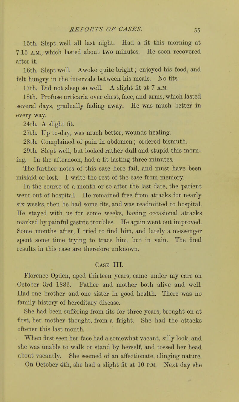 15th. Slept well all last night. Had a fit this morning at 7.15 A.M., which lasted about two minutes. He soon recovered after it. 16th. Slept well. Awoke quite bright; enjoyed his food, and felt hungry in the intervals between his meals. No fits. 17th. Did not sleep so well. A slight fit at 7 a.m. 18th. Profuse urticaria over chest, face, and arms, which lasted several days, gradually fading away. He was much better in every way. 24th. A slight fit. 27th. Up to-day, was much better, wounds healing. 28th. Complained of pain in abdomen; ordered bismuth. 29th. Slept well, but looked rather dull and stupid this morn- ing. In the afternoon, had a fit lasting three minutes. The further notes of this case here fail, and must have been mislaid or lost. I write the rest of the case from memory. In the course of a month or so after the last date, the patient went out of hospital. He remained free from attacks for nearly six weeks, then he had some fits, and was readmitted to hospital. He stayed with us for some weeks, having occasional attacks marked by painful gastric troubles. He again went out improved. Some months after, I tried to find him, and lately a messenger spent some time trying to trace him, but in vain. The final results in this case are therefore unknown. Case III. Florence Ogden, aged thirteen years, came under my care on October 3rd 1883. Father and mother both alive and well. Had one brother and one sister in good health. There was no family history of hereditary disease. She had been suffering from fits for three years, brought on at first, her mother thought, from a fright. She had the attacks oftener this last month. When first seen her face had a somewhat vacant, silly look, and she was unable to walk or stand by herself, and tossed her head about vacantly. She seemed of an affectionate, clinging nature. On October 4th, she had a slight fit at 10 p.m. Next day she