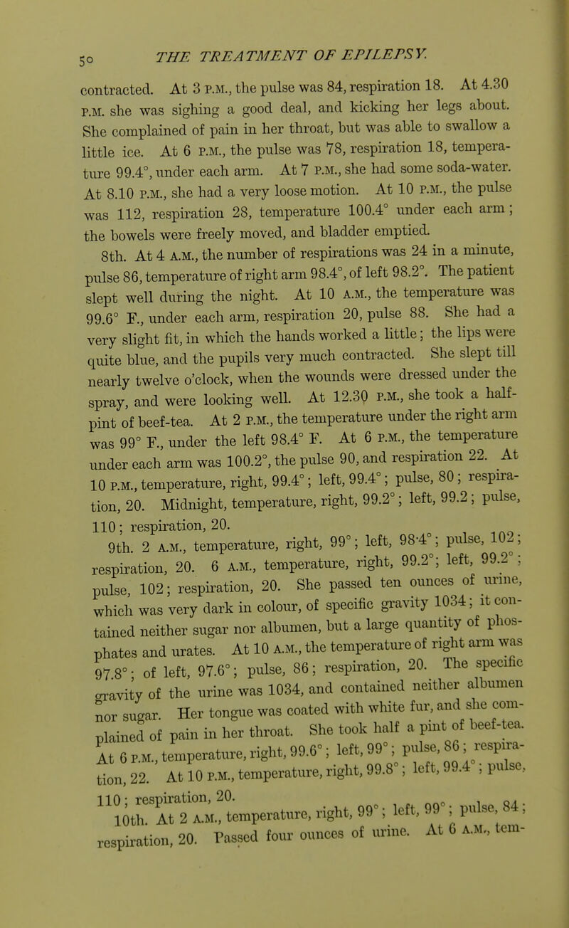 contracted. At 3 p.m., the pulse was 84, respiration 18. At 4.30 P.M. she was sighing a good deal, and kicking her legs about. She complained of pain in her throat, but was able to swallow a little ice. At 6 p.m., the pulse was 78, respiration 18, tempera- ture 99.4°, under each arm. At 7 p.m., she had some soda-water. At 8.10 p.m., she had a very loose motion. At 10 p.m., the pulse was 112, respiration 28, temperature 100.4° under each arm; the bowels were freely moved, and bladder emptied. 8th. At 4 A.M., the number of respirations was 24 in a minute, pulse 86, temperature of right arm 98.4°, of left 98.2°. The patient slept well during the night. At 10 A.M., the temperature was 99.6° F., under each arm, respiration 20, pulse 88. She had a very slight fit, in which the hands worked a little; the lips were quite blue, and the pupils very much contracted. She slept till nearly twelve o'clock, when the wounds were dressed under the spray, and were looking well. At 12.30 P.M., she took a half- pint of beef-tea. At 2 p.m., the temperature under the right arm was 99° F., under the left 98.4° F. At 6 p.m., the temperature under each arm was 100.2°, the pulse 90, and respiration 22. At 10 P.M., temperature, right, 99.4°; left, 99.4°; pulse, 80 ; respira- tion, 20. Midnight, temperature, right, 99.2°; left, 99.2 ; pulse, 110; respiration, 20. 9th. 2 A.M., temperature, right, 99°; left, 98-4°; pulse, 102; respiration, 20. 6 a.m., temperature, right, 99.2°; left, 99.2°; pulse 102; respiration, 20. She passed ten ounces of urine, which was very dark in colour, of specific gravity 1034; it con- tained neither sugar nor albumen, but a large quantity of phos- phates and urates. At 10 am., the temperature of right arm was 97 8°- of left, 97.6°; pulse, 86; respiration, 20. The specific oravity of the urine was 1034, and contained neither albumen nor sugar. Her tongue was coated with white fur, and she com- plained of pain in her throat. She took half a pint of beef-tea. It 6 P.M., temperature, right, 99.6°; left, 99°; ^^i8^ tion, 22. At 10 P.M., temperature, right, 99.8°; left, 99.4 ; pulse, ^Slperam right, 99°; left, 99°; pulse, 84; respiration, 20. Passed four ounces of urine. At 6 a.m., tern-