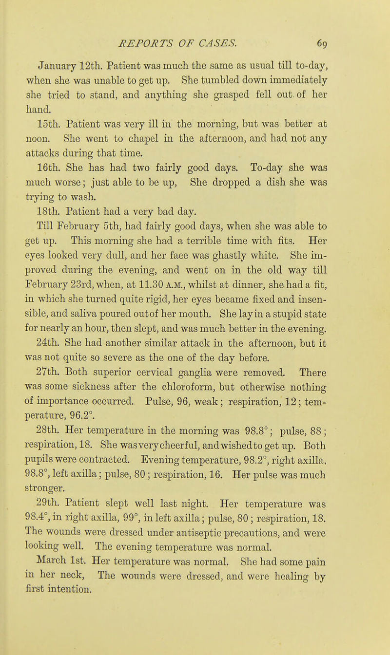 January 12th. Patient was much the same as usual till to-day, when she was unable to get up. She tumbled down immediately she tried to stand, and anything she grasped fell out. of her hand. 15 th. Patient was very ill in the morning, but was better at noon. She went to chapel in the afternoon, and had not any attacks during that time. 16th. She has had two fairly good days. To-day she was much worse; just able to be up, She dropped a dish she was trying to wash. 18th. Patient had a very bad day. Till February 5 th, had fairly good days, when she was able to get up. This morning she had a terrible time with fits. Her eyes looked very dull, and her face was ghastly white. She im- proved during the evening, and went on in the old way till February 23rd, when, at 11.30 A.M., whilst at dinner, she had a fit, in which she turned quite rigid, her eyes became fixed and insen- sible, and saliva poured out of her mouth. She lay in a stupid state for nearly an hour, then slept, and was much better in the evening. 24th. She had another similar attack in the afternoon, but it was not quite so severe as the one of the day before. 27th. Both superior cervical ganglia were removed. There was some sickness after the chloroform, but otherwise nothing of importance occurred. Pulse, 96, weak; respiration, 12; tem- perature, 96.2°. 28th. Her temperature in the morning was 98.8°; pulse, 88 ; respiration, 18. She was very cheerful, and wished to get up. Both pupils were contracted. Evening temperature, 98.2°, right axilla, 98.8°, left axilla; pulse, 80; respiration, 16. Her pulse was much stronger. 29 th. Patient slept well last night. Her temperature was 98.4°, in right axilla, 99°, in left axilla; pulse, 80; respiration, 18. The wounds were dressed under antiseptic precautions, and were looking well. The evening temperature was normal. March 1st. Her temperature was normal. She had some pain in her neck, The wounds were dressed, and were healing by first intention.