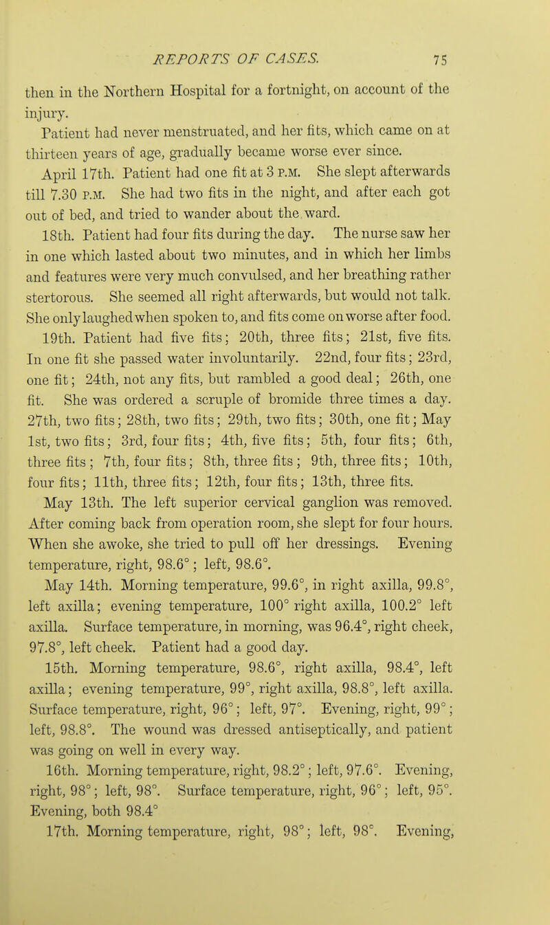 then in the Northern Hospital for a fortnight, on account of the injury. Patient had never menstruated, and her fits, which came on at thirteen years of age, gradually became worse ever since. April 17th. Patient had one fit at 3 p.m. She slept afterwards till 7.30 p.m. She had two fits in the night, and after each got out of bed, and tried to wander about the ward. 18th. Patient had four fits during the day. The nurse saw her in one which lasted about two minutes, and in which her limbs and features were very much convulsed, and her breathing rather stertorous. She seemed all right afterwards, but would not talk. She only laughed when spoken to, and fits come on worse after food. 19th. Patient had five fits; 20th, three fits; 21st, five fits. In one fit she passed water involuntarily. 22nd, four fits; 23rd, one fit; 24th, not any fits, but rambled a good deal; 26th, one fit. She was ordered a scruple of bromide three times a day. 27th, two fits; 28th, two fits; 29th, two fits; 30th, one fit; May 1st, two fits; 3rd, four fits; 4th, five fits; 5th, four fits; 6th, three fits ; 7th, four fits; 8th, three fits ; 9th, three fits; 10th, four fits; 11th, three fits; 12th, four fits; 13th, three fits. May 13th. The left superior cervical ganglion was removed. After coming back from operation room, she slept for four hours. When she awoke, she tried to pull off her dressings. Evening temperature, right, 98.6°; left, 98.6°. May 14th. Morning temperature, 99.6°, in right axilla, 99.8°, left axilla; evening temperature, 100° right axilla, 100.2° left axilla. Surface temperature, in morning, was 96.4°, right cheek, 97.8°, left cheek. Patient had a good day. 15th. Morning temperature, 98.6°, right axilla, 98.4°, left axilla; evening temperature, 99°, right axilla, 98.8°, left axilla. Surface temperature, right, 96°; left, 97°. Evening, right, 99°; left, 98.8°. The wound was dressed antiseptically, and patient was going on well in every way. 16th. Morning temperature, right, 98.2°; left, 97.6°. Evening, right, 98°; left, 98°. Surface temperature, right, 96°; left, 95°. Evening, both 98.4° 17th. Morning temperature, right, 98°; left, 98°. Evening,