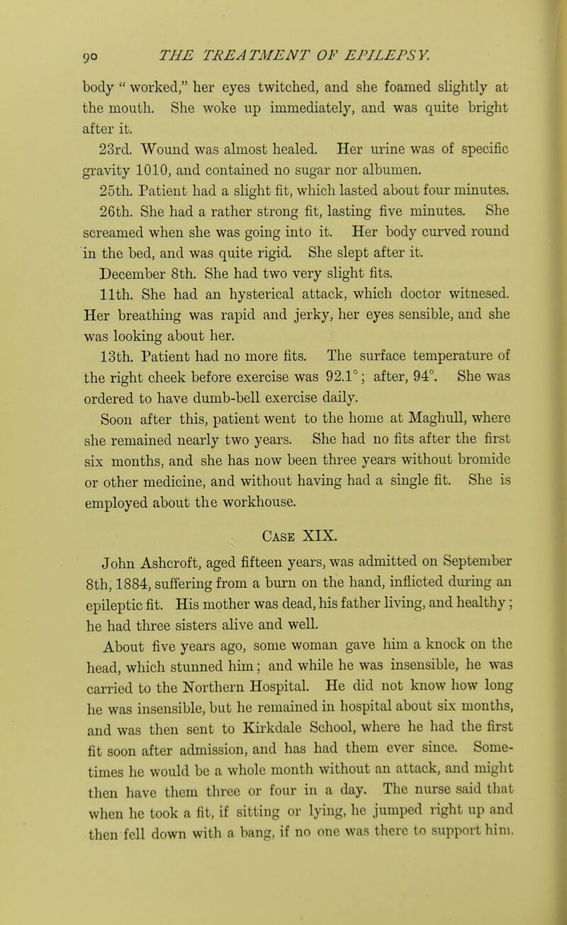 body  worked, her eyes twitched, and she foamed slightly at the mouth. She woke up immediately, and was quite bright after it. 23rd. Wound was almost healed. Her urine was of specific gravity 1010, and contained no sugar nor albumen. 25th. Patient had a slight fit, which lasted about four minutes. 26 th. She had a rather strong fit, lasting five minutes. She screamed when she was going into it. Her body curved round in the bed, and was quite rigid. She slept after it. December 8th. She had two very slight fits. 11th. She had an hysterical attack, which doctor witnesed. Her breathing was rapid and jerky, her eyes sensible, and she was looking about her. 13th. Patient had no more fits. The surface temperature of the right cheek before exercise was 92.1°; after, 94°. She was ordered to have dumb-bell exercise daily. Soon after this, patient went to the home at Maghull, where she remained nearly two years. She had no fits after the first six months, and she has now been three years without bromide or other medicine, and without having had a single fit. She is employed about the workhouse. Case XIX. John Ashcroft, aged fifteen years, was admitted on September 8th, 1884, suffering from a burn on the hand, inflicted during an epileptic fit. His mother was dead, his father living, and healthy; he had three sisters alive and well. About five years ago, some woman gave him a knock on the head, which stunned him; and while he was insensible, he was carried to the Northern Hospital. He did not know how long he was insensible, but he remained in hospital about six months, and was then sent to Kirkdale School, where he had the first fit soon after admission, and has had them ever since. Some- times he would be a whole month without an attack, and might then have them three or four in a day. The nurse said that when he took a fit, if sitting or lying, he jumped right up and then fell down with a bang, if no one was there to support him.