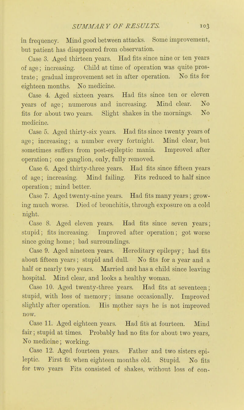 in frequency. Mind good between attacks. Some improvement, but patient has disappeared from observation. Case 3. Aged thirteen years. Had fits since nine or ten years of age; increasing. Child at time of operation was quite pros- trate ; gradual improvement set in after operation. No fits for eighteen months. No medicine. Case 4. Aged sixteen years. Had fits since ten or eleven years of age; numerous and increasing. Mind clear. No fits for about two years. Slight shakes in the mornings. No medicine. Case 5. Aged thirty-six years. Had fits since twenty years of age; increasing; a number every fortnight. Mind clear, but sometimes suffers from post-epileptic mania. Improved after operation; one ganglion, only, fully removed. Case 6. Aged thirty-three years. Had fits since fifteen years of age; increasing. Mind failing. Fits reduced to half since operation; mind better. Case 7. Aged twenty-nine years. Had fits many years; grow- ing much worse. Died of bronchitis, through exposure on a cold night. Case 8. Aged eleven years. Had fits since seven years; stupid; fits increasing. Improved after operation; got worse since going home; bad surroundings. Case 9. Aged nineteen years. Hereditary epilepsy; had fits about fifteen years; stupid and dull. No fits for a year and a half or nearly two years. Married and has a child since leaving hospital. Mind clear, and looks a healthy woman. Case 10. Aged twenty-three years. Had fits at seventeen; stupid, with loss of memory; insane occasionally. Improved slightly after operation. His mother says he is not improved now. Case 11. Aged eighteen years. Had fits at fourteen. Mind fair; stupid at times. Probably had no fits for about two years, No medicine; working. Case 12. Aged fourteen years. Father and two sisters epi- leptic. First fit when eighteen months old. Stupid. No fits for two years Fits consisted of shakes, without loss of con-