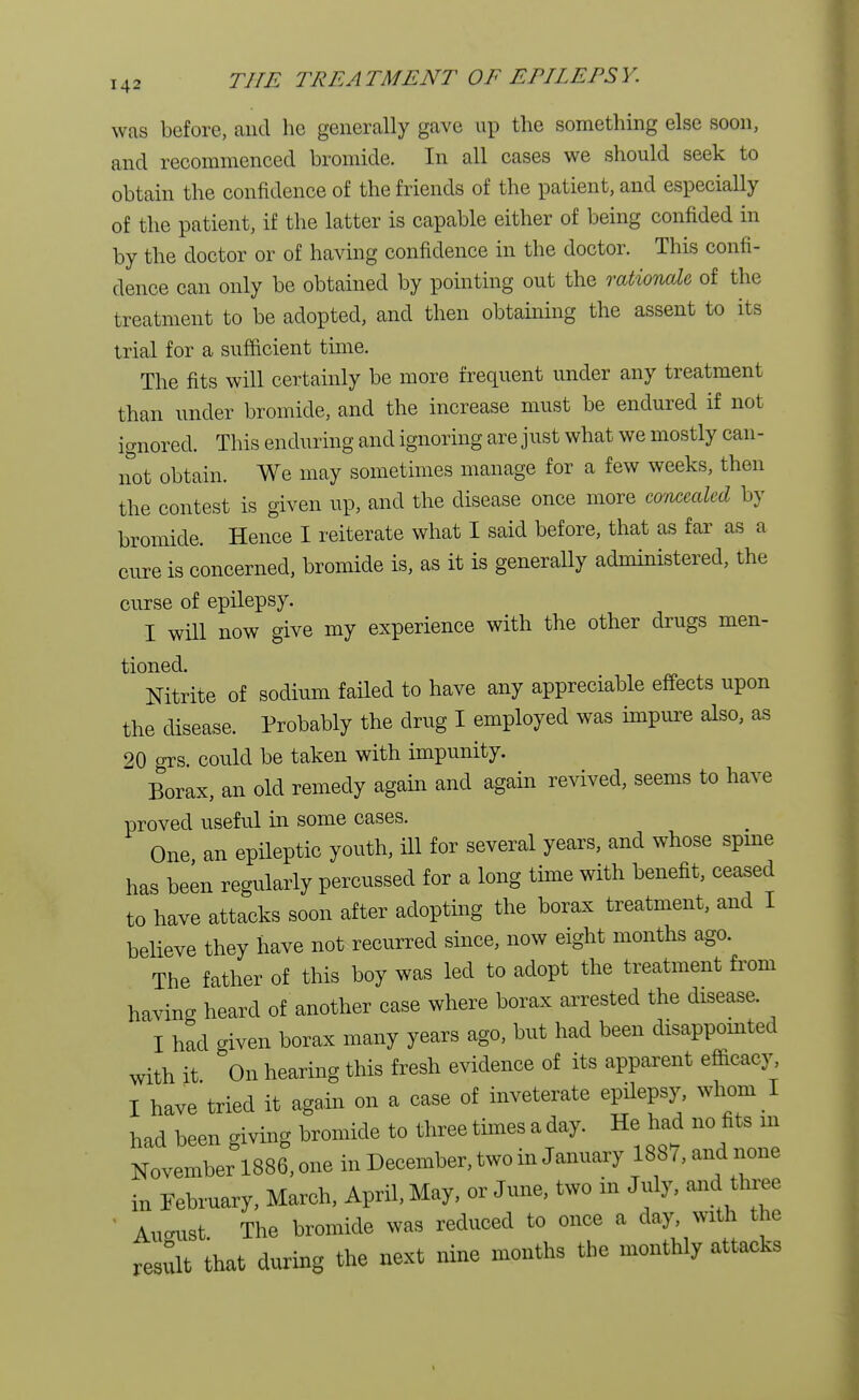 was before, and he generally gave up the something else soon, and recommenced bromide. In all cases we should seek to obtain the confidence of the friends of the patient, and especially of the patient, if the latter is capable either of being confided in by the doctor or of having confidence in the doctor. This confi- dence can only be obtained by pointing out the rationale, of the treatment to be adopted, and then obtaining the assent to its trial for a sufficient time. The fits will certainly be more frequent under any treatment than under bromide, and the increase must be endured if not ignored. This enduring and ignoring are just what we mostly can- not obtain. We may sometimes manage for a few weeks, then the contest is given up, and the disease once more comealed by bromide. Hence I reiterate what I said before, that as far as a cure is concerned, bromide is, as it is generally administered, the curse of epilepsy. I will now give my experience with the other drugs men- tioned. Nitrite of sodium failed to have any appreciable effects upon the disease. Probably the drug I employed was impure also, as 20 °rs. could be taken with impunity. Borax, an old remedy again and again revived, seems to have proved useful in some cases. One an epileptic youth, ill for several years, and whose spine has been regularly percussed for a long time with benefit, ceased to have attacks soon after adopting the borax treatment, and I believe they have not recurred since, now eight months ago. The father of this boy was led to adopt the treatment from having heard of another case where borax arrested the disease. I had given borax many years ago, but had been disappointed with it On hearing this fresh evidence of its apparent efficacy, I have tried it again on a case of inveterate epilepsy, whom I had been giving bromide to three times a day. He had no fits m November 1886, one in December, two in January 1887, and none in February, March, April, May, or June, two in July, and three August. The bromide was reduced to once a day with the result that during the next nine months the monthly attacks