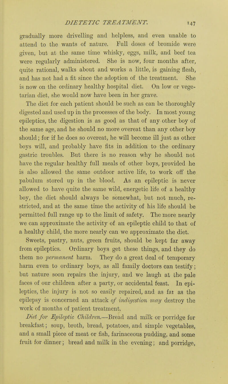 DIE TE TIC TEE A TAJ E NT gradually more drivelling and helpless, and even unable to attend to the wants of nature. Full doses of bromide were given, but at the same time whisky, eggs, milk, and beef tea were regularly administered. She is now, four months after, quite rational, walks about and works a little, is gaining flesh, and has not had a fit since the adoption of the treatment. She is now on the ordinary healthy hospital diet. On low or vege- tarian diet, she would now have been in her grave. The diet for each patient should be such as can be thoroughly digested and used up in the processes of the body. In most young epileptics, the digestion is as good as that of any other boy of the same age, and he should no more overeat than any other boy should; for if he does so overeat, he will become ill just as other boys will, and probably have fits in addition to the ordinary gastric troubles. But there is no reason why he should not have the regular healthy full meals of other boys, provided he is also allowed the same outdoor active life, to work off the pabulum stored up in the blood. As an epileptic is never allowed to have quite the same wild, energetic life of a healthy boy, the diet should always be somewhat, but not much, re- stricted, and at the same time the activity of his life should be permitted full range up to the limit of safety. The more nearly we can approximate the activity of an epileptic child to that of a healthy child, the more nearly can we approximate the diet. Sweets, pastry, nuts, green fruits, should be kept far away from epileptics. Ordinary boys get these things, and they do them no permanent harm. They do a great deal of temporary harm even to ordinary boys, as all family doctors can testify; but nature soon repairs the injury, and we laugh at the pale faces of our children after a party, or accidental feast. In epi- leptics, the injury is not so easily repaired, and as far as the epilepsy is concerned an attack of indigestion may destroy the work of months of patient treatment. Diet for Epileptic Children.—Bread and milk or porridge for breakfast; soup, broth, bread, potatoes, and simple vegetables, and a small piece of meat or fish, farinaceous pudding, and some fruit for dinner; bread and milk in the evening; and porridge,