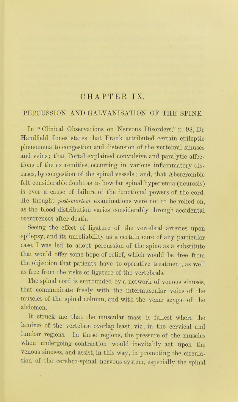 PEECUSSION AND GALVANISATION OP THE SPINE. In  Clinical Observations on Nervous Disorders, p. 98, Dr Handfield Jones states that Prank attributed certain epileptic phenomena to congestion and distension of the vertebral sinuses and veins; that Portal explained convulsive and paralytic affec- tions of the extremities, occurring in various inflammatory dis- eases, by congestion of the spinal vessels; and, that Abercrombie felt considerable doubt as to how far spinal hyperemia (neurosis) is ever a cause of failure of the functional powers of the cord. He thought post-mortem examinations were not to be relied on, as the blood distribution varies considerably through accidental occurrences after death. Seeing the effect of ligature of the vertebral arteries upon epilepsy, and its unreliability as a certain cure of any particular case, I was led to adopt percussion of the spine as a substitute that would offer some hope of relief, which would be free from the objection that patients have to operative treatment, as well as free from the risks of ligature of the vertebrals. The spinal cord is surrounded by a network of venous sinuses, that communicate freely with the intermuscular veins of the muscles of the spinal column, and with the venae azygae of the abdomen. It struck me that the muscular mass is fullest where the laminae of the vertebras overlap least, viz., in the cervical and lumbar regions. In these regions, the pressure of the muscles when undergoing contraction would inevitably act upon the venous sinuses, and assist, in this way, in promoting the circula- tion of the cerebro-spinal nervous system, especially the spinal