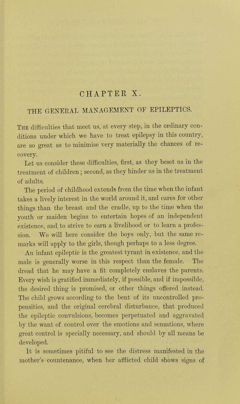 CHAPTER X. THE GENERAL MANAGEMENT OF EPILEPTICS. The difficulties that meet us, at every step, in the ordinary con- ditions under which we have to treat epilepsy in this country, are so great as to minimise very materially the chances of re- covery. Let us consider these difficulties, first, as they beset us in the treatment of children; second, as they hinder us in the treatment of adults. The period of childhood extends from the time when the infant takes a lively interest in the world around it, and cares for other things than the breast and the cradle, up to the time when the youth or maiden begins to entertain hopes of an independent existence, and to strive to earn a livelihood or to learn a profes- sion. We will here consider the boys only, but the same re- marks will apply to the girls, though perhaps to a less degree. An infant epileptic is the greatest tyrant in existence, and the male is generally worse in this respect than the female. The dread that he may have a fit completely enslaves the parents. Every wish is gratified immediately, if possible, and if impossible, the desired thing is promised, or other things offered instead. The child grows according to the bent of its uncontrolled pro- pensities, and the original cerebral disturbance, that produced the epileptic convulsions, becomes perpetuated and aggravated by the want of control over the emotions and sensations, where great control is specially necessary, and should by all means be developed. It is sometimes pitiful to see the distress manifested in the mother's • countenance, when her afflicted child shows signs of