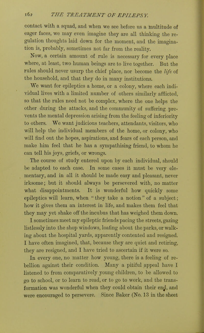 contact with a squad, and when we see before us a multitude of eager faces, we may even imagine they are all thinking the re- gulation thoughts laid down for the moment, and the imagina- tion is, probably, sometimes not far from the reality. Now, a certain amount of rule is necessary for every place where, at least, two human beings are to live together. But the rules should never usurp the chief place, nor become the life of the household, and that they do in many institutions. We want for epileptics a home, or a colony, where each indi- vidual lives with a limited number of others similarly afflicted, so that the rules need not be complex, where the one helps the other during the attacks, and the community of suffering pre- vents the mental depression arising from the feeling of inferiority to others. We want judicious teachers, attendants, visitors, who will help the individual members of the home, or colony, who will find out the hopes, aspirations, and fears of each person, and make him feel that he has a sympathising friend, to whom he can tell his joys, griefs, or wrongs. The course of study entered upon by each individual, should be adapted to each case. In some cases it must be very ele- mentary, and in all it should be made easy and pleasant, never irksome; but it should always be persevered with, no matter what disappointments. It is wonderful how quickly some epileptics will learn, when  they take a notion  of a subject; how it gives them an interest in life, and makes them feel that they may yet shake off the incubus that has weighed them down. I sometimes meet my epileptic friends pacing the streets, gazing listlessly into the shop windows, loafing about the parks, or walk- ing about the hospital yards, apparently contented and resigned. I have often imagined, that, because they are quiet and retiring, they are resigned, and I have tried to ascertain if it were so. In every one, no matter how young, there is a feeling of re- bellion against their condition. Many a pitiful appeal have I listened to from comparatively young children, to be allowed to go to school, or to learn to read, or to go to work, and the trans- formation was wonderful when they could obtain their enol, and were encouraged to persevere. Since Baker (No. 13 in the sheet