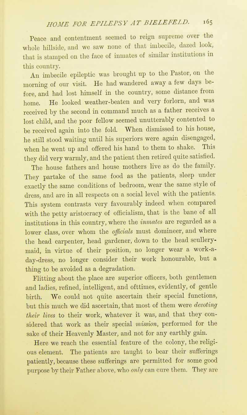 Peace and contentment seemed to reign supreme over the whole hillside, and we saw none of that imbecile, dazed look, that is stamped on the face of inmates of similar institutions in this country. An imbecile epileptic was brought up to the Pastor, on the morning of our visit. He had wandered away a few days be- fore, and had lost himself in the country, some distance from home. He looked weather-beaten and very forlorn, and was received by the second in command much as a father receives a lost child, and the poor fellow seemed unutterably contented to be received again into the fold. When dismissed to his house, he still stood waiting until his superiors were again disengaged, when he went up and offered his hand to them to shake. This they did very warmly, and the patient then retired quite satisfied. The house fathers and house mothers live as do the family. They partake of the same food as the patients, sleep under exactly the same conditions of bedroom, wear the same style of dress, and are in all respects on a social level with the patients. This system contrasts very favourably indeed when compared with the petty aristocracy of officialism, that is the bane of all institutions in this country, where the inmates are regarded as a lower class, over whom the officials must domineer, and where the head carpenter, head gardener, down to the head scullery- maid, in virtue of their position, no longer wear a work-a- day-dress, no longer consider their work honourable, but a thing to be avoided as a degradation. Flitting about the place are superior officers, both gentlemen and ladies, refined, intelligent, and ofttimes, evidently, of gentle birth. We could not quite ascertain their special functions, but this much we did ascertain, that most of them were devoting their lives to their work, whatever it was, and that they con- sidered that work as their special mission, performed for the sake of their Heavenly Master, and not for any earthly gain. Here we reach the essential feature of the colony, the religi- ous element. The patients are taught to bear their sufferings patiently, because these sufferings are permitted for some good purpose by their Father above, who only can cure them. They are