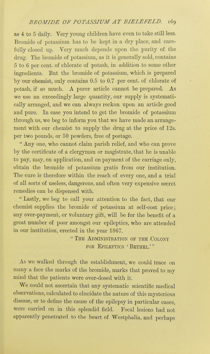 as 4 to 5 daily. Very young children have even to take still less. Bromide of potassium has to be kept in a dry place, and care- fully closed up. Very much depends upon the purity of the drug. The bromide of potassium, as it is generally sold, contains 5 to 6 per cent, of chlorate of potash, in addition to some other ingredients. But the bromide of potassium, which is prepared by our chemist, only contains 0.5 to 0.7 per cent, of chlorate of potash, if so much. A purer article cannot be prepared. As we use an exceedingly large quantity, our supply is systemati- cally arranged, and we can always reckon upon an article good and pure. In case you intend to get the bromide of potassium through us, we beg to inform you that we have made an arrange- ment with our chemist to supply the drug at the price of 12s. per two pounds, or 50 powders, free of postage.  Any one, who cannot claim parish relief, and who can prove by the certificate of. a clergyman or magistrate, that he is unable to pay, may, on application, and on payment of the carriage only, obtain the bromide of potassium gratis from our institution. The cure is therefore within the reach of every one, and a trial of all sorts of useless, dangerous, and often very expensive secret remedies can be dispensed with.  Lastly, we beg to call your attention to the fact, that our chemist supplies the bromide of potassium at self-cost price; any over-payment, or voluntary gift, will be for the benefit of a great number of poor amongst our epileptics, who are attended in our institution, erected in the year 1867.  The Administration of the Colony for Epileptics 'Bethel.' As we walked through the establishment, we could trace on many a face the marks of the bromide, marks that proved to my mind that the patients were over-dosed with it. We could not ascertain that any systematic scientific medical observations, calculated to elucidate the nature of this mysterious disease, or to define the cause of the epilepsy in particular cases, were carried on in this splendid field. Focal lesions had not apparently penetrated to the heart of Westphalia, and perhaps