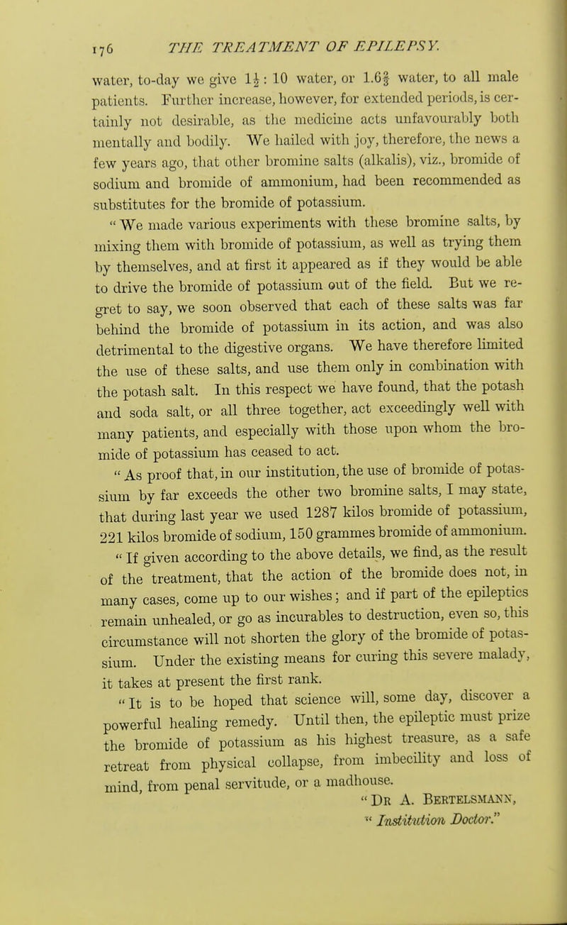 water, to-day we give \\: 10 water, or 1.6§ water, to all male patients. Further increase, however, for extended periods, is cer- tainly not desirable, as the medicine acts unfavourably both mentally and bodily. We hailed with joy, therefore, the news a few years ago, that other bromine salts (alkalis), viz., bromide of sodium and bromide of ammonium, had been recommended as substitutes for the bromide of potassium.  We made various experiments with these bromine salts, by mixing them with bromide of potassium, as well as trying them by themselves, and at first it appeared as if they would be able to drive the bromide of potassium out of the field. But we re- gret to say, we soon observed that each of these salts was far behind the bromide of potassium in its action, and was also detrimental to the digestive organs. We have therefore limited the use of these salts, and use them only in combination with the potash salt. In this respect we have found, that the potash and soda salt, or all three together, act exceedingly well with many patients, and especially with those upon whom the bro- mide of potassium has ceased to act.  As proof that, in our institution, the use of bromide of potas- sium by far exceeds the other two bromine salts, I may state, that during last year we used 1287 kilos bromide of potassium, 221 kilos bromide of sodium, 150 grammes bromide of ammonium. « If given according to the above details, we find, as the result of the^treatment, that the action of the bromide does not, in many cases, come up to our wishes; and if part of the epileptics remain unhealed, or go as incurables to destruction, even so, this circumstance will not shorten the glory of the bromide of potas- sium. Under the existing means for curing this severe malady, it takes at present the first rank. «It is to be hoped that science will, some day, discover a powerful healing remedy. Until then, the epileptic must prize the bromide of potassium as his highest treasure, as a safe retreat from physical collapse, from imbecility and loss of mind, from penal servitude, or a madhouse. Dr A. Bertelsmann, ' Institution Doctor