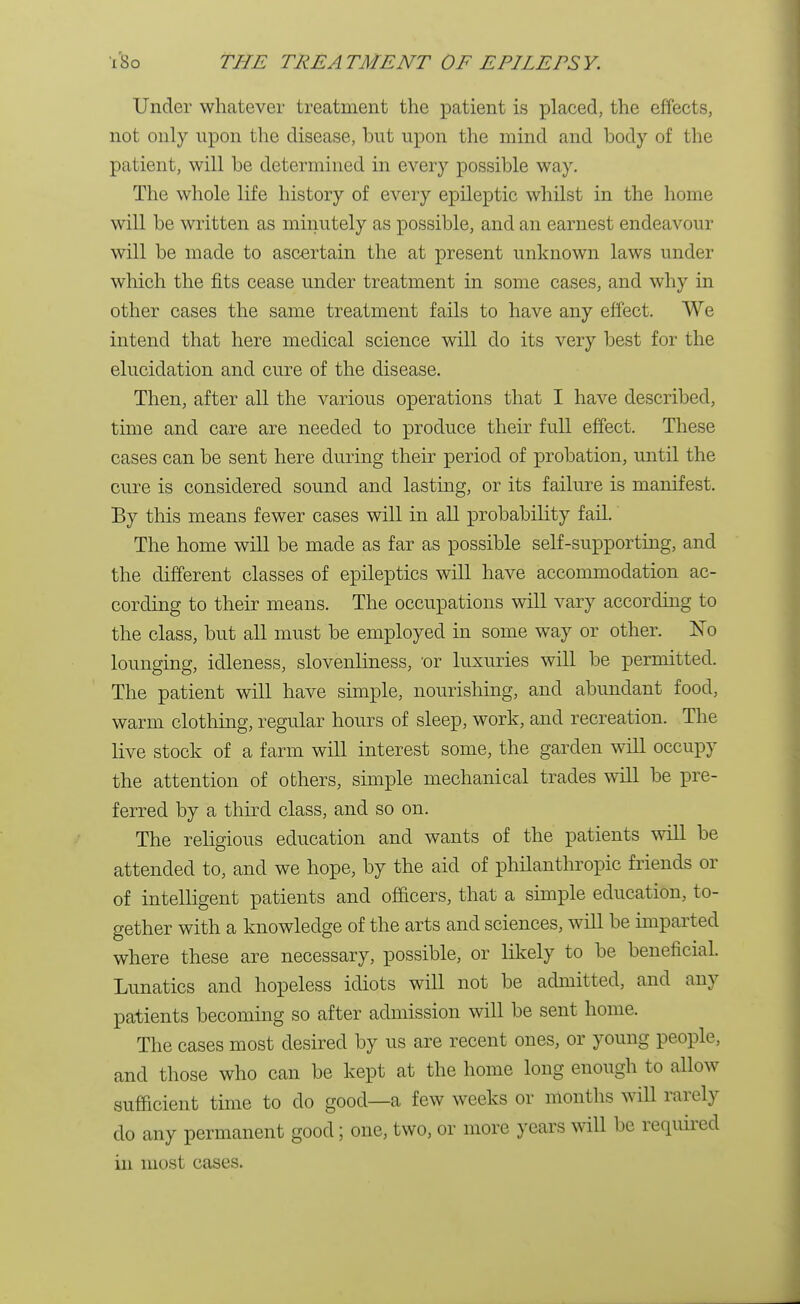 Under whatever treatment the patient is placed, the effects, not only upon the disease, but upon the mind and body of the patient, will be determined in every possible way. The whole life history of every epileptic whilst in the home will be written as minutely as possible, and an earnest endeavour will be made to ascertain the at present unknown laws under which the fits cease under treatment in some cases, and why in other cases the same treatment fails to have any effect. We intend that here medical science will do its very best for the elucidation and cure of the disease. Then, after all the various operations that I have described, time and care are needed to produce their full effect. These cases can be sent here during their period of probation, until the cure is considered sound and lasting, or its failure is manifest. By this means fewer cases will in all probability fail. The home will be made as far as possible self-supporting, and the different classes of epileptics will have accommodation ac- cording to their means. The occupations will vary according to the class, but all must be employed in some way or other. No lounging, idleness, slovenliness, or luxuries will be permitted. The patient will have simple, nourishing, and abundant food, warm clothing, regular hours of sleep, work, and recreation. The live stock of a farm will interest some, the garden will occupy the attention of others, simple mechanical trades will be pre- ferred by a third class, and so on. The religious education and wants of the patients will be attended to, and we hope, by the aid of philanthropic friends or of intelligent patients and officers, that a simple education, to- gether with a knowledge of the arts and sciences, will be imparted where these are necessary, possible, or likely to be beneficial. Lunatics and hopeless idiots will not be admitted, and any patients becoming so after admission will be sent home. The cases most desired by us are recent ones, or young people, and those who can be kept at the home long enough to allow sufficient time to do good—a few weeks or months will rarely do any permanent good; one, two, or more years will be required in most cases.