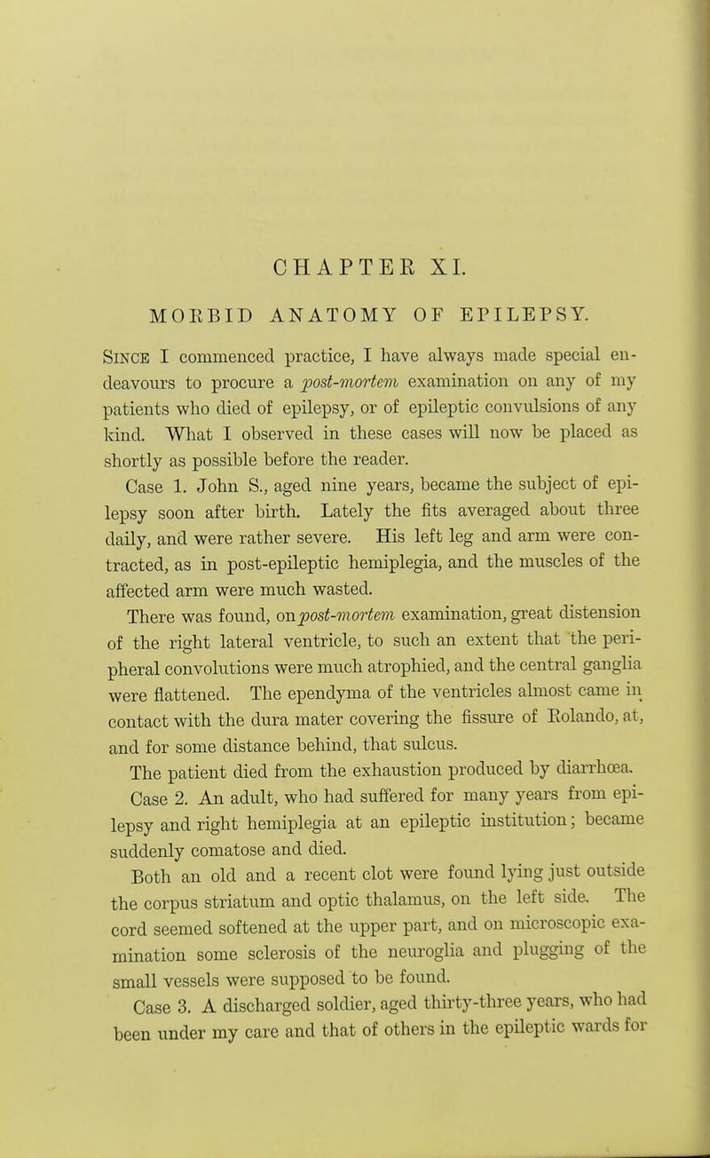 CHAPTER XL MORBID ANATOMY OF EPILEPSY. Since I commenced practice, I have always made special en- deavours to procure a post-mortem examination on any of my patients who died of epilepsy, or of epileptic convulsions of any kind. What I observed in these cases will now be placed as shortly as possible before the reader. Case 1. John S., aged nine years, became the subject of epi- lepsy soon after birth. Lately the fits averaged about three daily, and were rather severe. His left leg and arm were con- tracted, as in post-epileptic hemiplegia, and the muscles of the affected arm were much wasted. There was found, on post-mortem examination, great distension of the right lateral ventricle, to such an extent that the peri- pheral convolutions were much atrophied, and the central ganglia were flattened. The ependyma of the ventricles almost came in contact with the dura mater covering the fissure of Rolando, at, and for some distance behind, that sulcus. The patient died from the exhaustion produced by diarrhoea. Case 2. An adult, who had suffered for many years from epi- lepsy and right hemiplegia at an epileptic institution; became suddenly comatose and died. Both an old and a recent clot were found lying just outside the corpus striatum and optic thalamus, on the left side. The cord seemed softened at the upper part, and on microscopic exa- mination some sclerosis of the neuroglia and plugging of the small vessels were supposed to be found. Case 3. A discharged soldier, aged thirty-three years, who had been under my care and that of others in the epileptic wards for