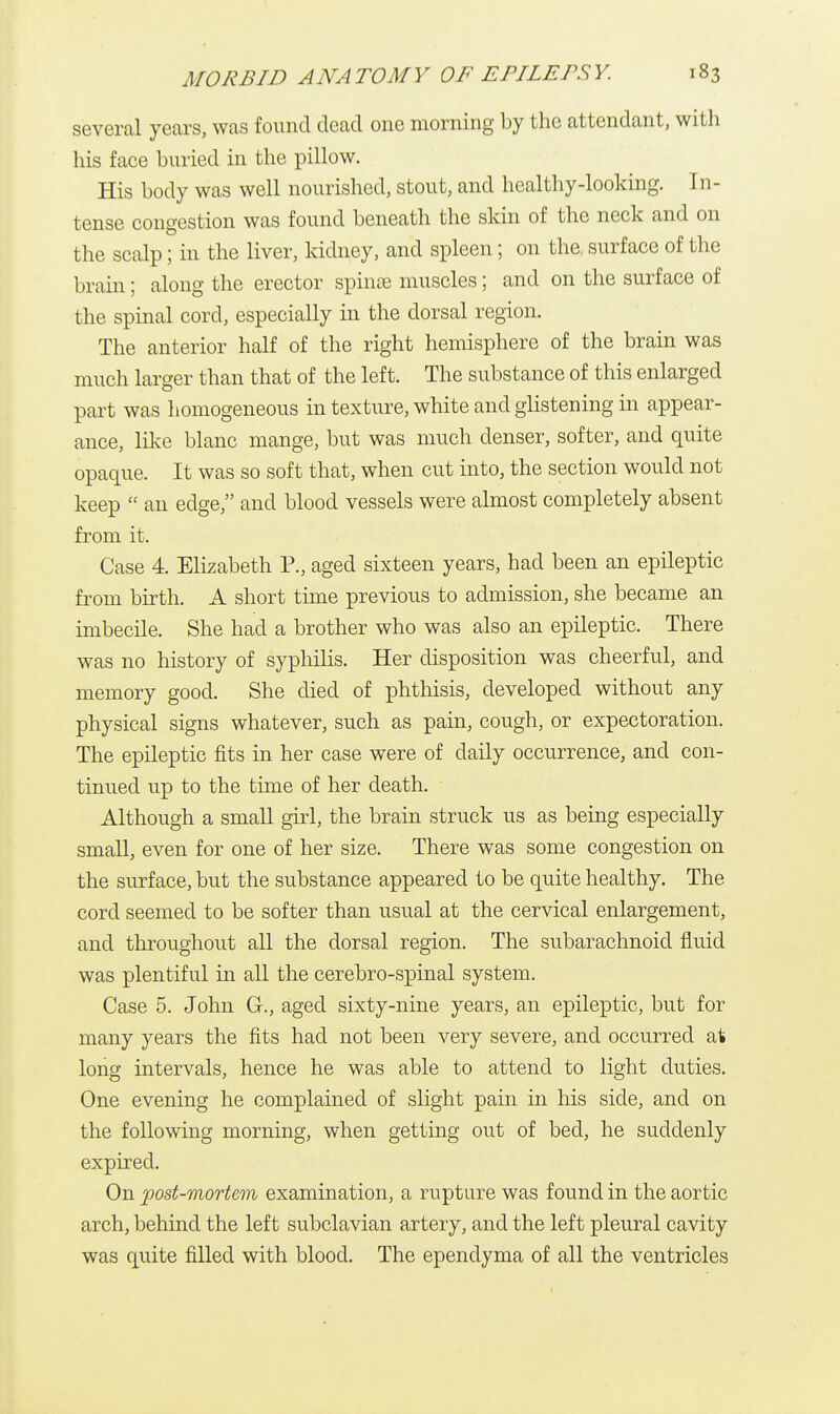 several years, was found dead one morning by the attendant, with his face buried in the pillow. His body was well nourished, stout, and healthy-looking. In- tense congestion was found beneath the skin of the neck and on the scalp; in the liver, kidney, and spleen; on the surface of the brain; along the erector spina? muscles; and on the surface of the spinal cord, especially in the dorsal region. The anterior half of the right hemisphere of the brain was much larger than that of the left. The substance of this enlarged part was homogeneous in texture, white and glistening in appear- ance, like blanc mange, but was much denser, softer, and quite opaque. It was so soft that, when cut into, the section would not keep  an edge, and blood vessels were almost completely absent from it. Case 4. Elizabeth P., aged sixteen years, had been an epileptic from birth. A short time previous to admission, she became an imbecile. She had a brother who was also an epileptic. There was no history of syphilis. Her disposition was cheerful, and memory good. She died of phthisis, developed without any physical signs whatever, such as pain, cough, or expectoration. The epileptic fits in her case were of daily occurrence, and con- tinued up to the time of her death. Although a small girl, the brain struck us as being especially small, even for one of her size. There was some congestion on the surface, but the substance appeared to be quite healthy. The cord seemed to be softer than usual at the cervical enlargement, and throughout all the dorsal region. The subarachnoid fluid was plentiful in all the cerebro-spinal system. Case 5. John G., aged sixty-nine years, an epileptic, but for many years the fits had not been very severe, and occurred at long intervals, hence he was able to attend to light duties. One evening he complained of slight pain in his side, and on the following morning, when getting out of bed, he suddenly expired. On post-mortem examination, a rupture was found in the aortic arch, behind the left subclavian artery, and the left pleural cavity was quite filled with blood. The ependyma of all the ventricles