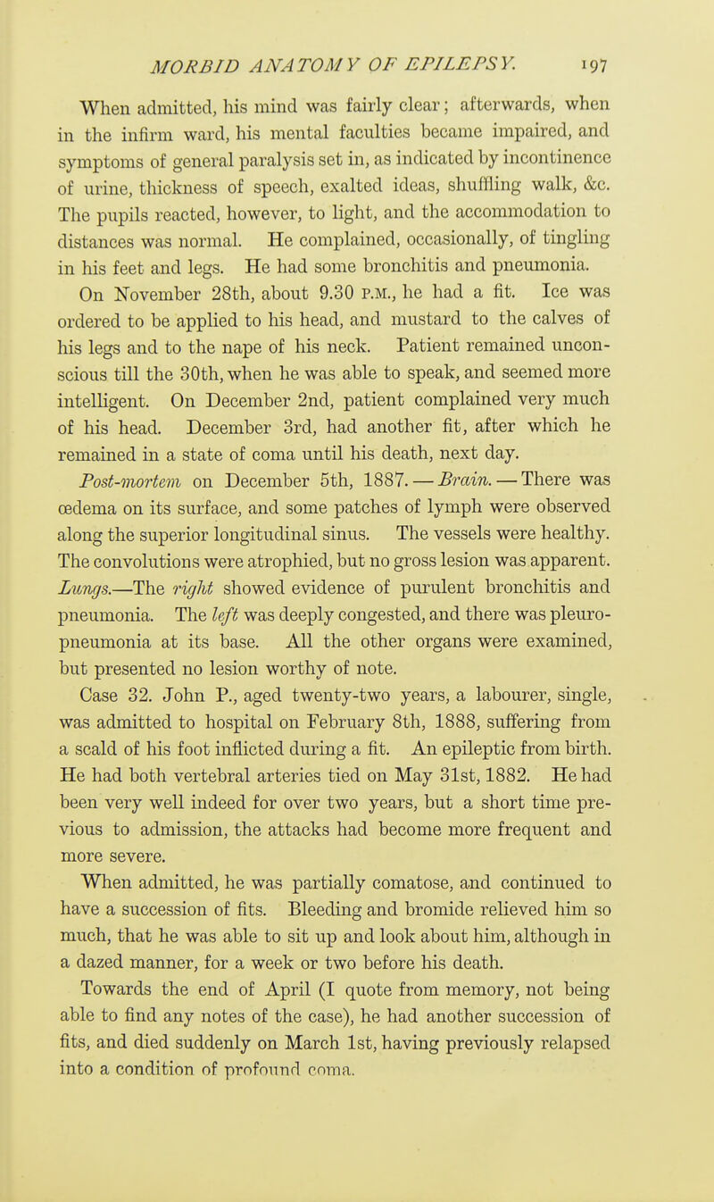 When admitted, his mind was fairly clear; afterwards, when in the infirm ward, his mental faculties became impaired, and symptoms of general paralysis set in, as indicated by incontinence of urine, thickness of speech, exalted ideas, shuffling walk, &c. The pupils reacted, however, to light, and the accommodation to distances was normal. He complained, occasionally, of tingling in his feet and legs. He had some bronchitis and pneumonia. On November 28th, about 9.30 P.M., he had a fit. Ice was ordered to be applied to his head, and mustard to the calves of his legs and to the nape of his neck. Patient remained uncon- scious till the 30th, when he was able to speak, and seemed more intelligent. On December 2nd, patient complained very much of his head. December 3rd, had another fit, after which he remained in a state of coma until his death, next day. Post-mortem on December 5th, 1887. — Brain. — There was oedema on its surface, and some patches of lymph were observed along the superior longitudinal sinus. The vessels were healthy. The convolutions were atrophied, but no gross lesion was apparent. Langs.—The right showed evidence of purulent bronchitis and pneumonia. The left was deeply congested, and there was pleuro- pneumonia at its base. All the other organs were examined, but presented no lesion worthy of note. Case 32. John P., aged twenty-two years, a labourer, single, was admitted to hospital on February 8th, 1888, suffering from a scald of his foot inflicted during a fit. An epileptic from birth. He had both vertebral arteries tied on May 31st, 1882. He had been very well indeed for over two years, but a short time pre- vious to admission, the attacks had become more frequent and more severe. When admitted, he was partially comatose, and continued to have a succession of fits. Bleeding and bromide relieved him so much, that he was able to sit up and look about him, although in a dazed manner, for a week or two before his death. Towards the end of April (I quote from memory, not being able to find any notes of the case), he had another succession of fits, and died suddenly on March 1st, having previously relapsed into a condition of profound coma.