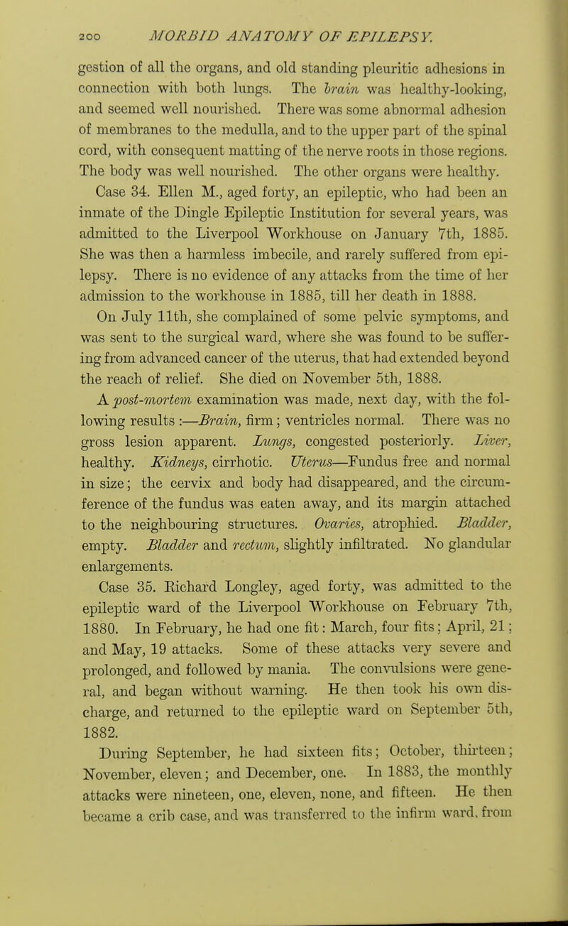 gestion of all the organs, and old standing pleuritic adhesions in connection with both lungs. The brain was healthy-looking, and seemed well nourished. There was some abnormal adhesion of membranes to the medulla, and to the upper part of the spinal cord, with consequent matting of the nerve roots in those regions. The body was well nourished. The other organs were healthy. Case 34. Ellen M., aged forty, an epileptic, who had been an inmate of the Dingle Epileptic Institution for several years, was admitted to the Liverpool Workhouse on January 7th, 1885. She was then a harmless imbecile, and rarely suffered from epi- lepsy. There is no evidence of any attacks from the time of her admission to the workhouse in 1885, till her death in 1888. On July 11th, she complained of some pelvic symptoms, and was sent to the surgical ward, where she was found to be suffer- ing from advanced cancer of the uterus, that had extended beyond the reach of relief. She died on November 5th, 1888. A post-mortem examination was made, next day, with the fol- lowing results :—Brain, firm; ventricles normal. There was no gross lesion apparent. Lungs, congested posteriorly. Liver, healthy. Kidneys, cirrhotic. Uterus—Fundus free and normal in size; the cervix and body had disappeared, and the circum- ference of the fundus was eaten away, and its margin attached to the neighbouring structures. Ovaries, atrophied. Bladder, empty. Bladder and rectum, slightly infiltrated. No glandular enlargements. Case 35. Eichard Longley, aged forty, was admitted to the epileptic ward of the Liverpool Workhouse on February 7th, 1880. In February, he had one fit: March, four fits; April, 21; and May, 19 attacks. Some of these attacks very severe and prolonged, and followed by mania. The convulsions were gene- ral, and began without warning. He then took his own dis- charge, and returned to the epileptic ward on September 5th, 1882. During September, he had sixteen fits; October, thirteen; November, eleven; and December, one. In 1883, the monthly attacks were nineteen, one, eleven, none, and fifteen. He then became a crib case, and was transferred to the infirm ward, from