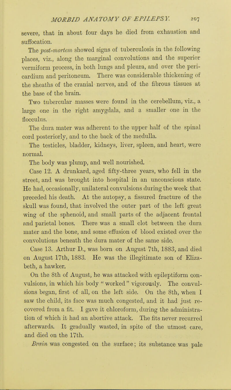 severe, that in about four days he died from exhaustion and suffocation. The post-mortem showed signs of tuberculosis in the following places, viz., along the marginal convolutions and the superior vermiform process, in both lungs and pleura, and over the peri- cardium and peritoneum. There was considerable thickening of the sheaths of the cranial nerves, and of the fibrous tissues at the base of the brain. Two tubercular masses were found in the cerebellum, viz., a large one in the right amygdala, and a smaller one in the flocculus. The dura mater was adherent to the upper half of the spinal cord posteriorly, and to the back of the medulla. The testicles, bladder, kidneys, liver, spleen, and heart, were normal. The body was plump, and well nourished. Case 12. A drunkard, aged fifty-three years, who fell in the street, and was brought into hospital in an unconscious state. He had, occasionally, unilateral convulsions during the week that preceded his death. At the autopsy, a fissured fracture of the skull was found, that involved the outer part of the left great wing of the sphenoid, and small parts of the adjacent frontal and parietal bones. There was a small clot between the dura mater and the bone, and some effusion of blood existed over the convolutions beneath the dura mater of the same side. Case 13. Arthur D., was born on August 7th, 1883, and died on August 17th, 1883. He was the illegitimate son of Eliza- beth, a hawker. On the 8th of August, he was attacked with epileptiform con- vulsions, in which his body  worked  vigorously. The convul- sions began, first of all, on the left side. On the 8th, when I saw the child, its face was much congested, and it had just re- covered from a fit. I gave it chloroform, during the administra- tion of which it had an abortive attack. The fits never recurred afterwards. It gradually wasted, in spite of the utmost care, and died on the 17th. Brain was congested On the surface; its substance was pale