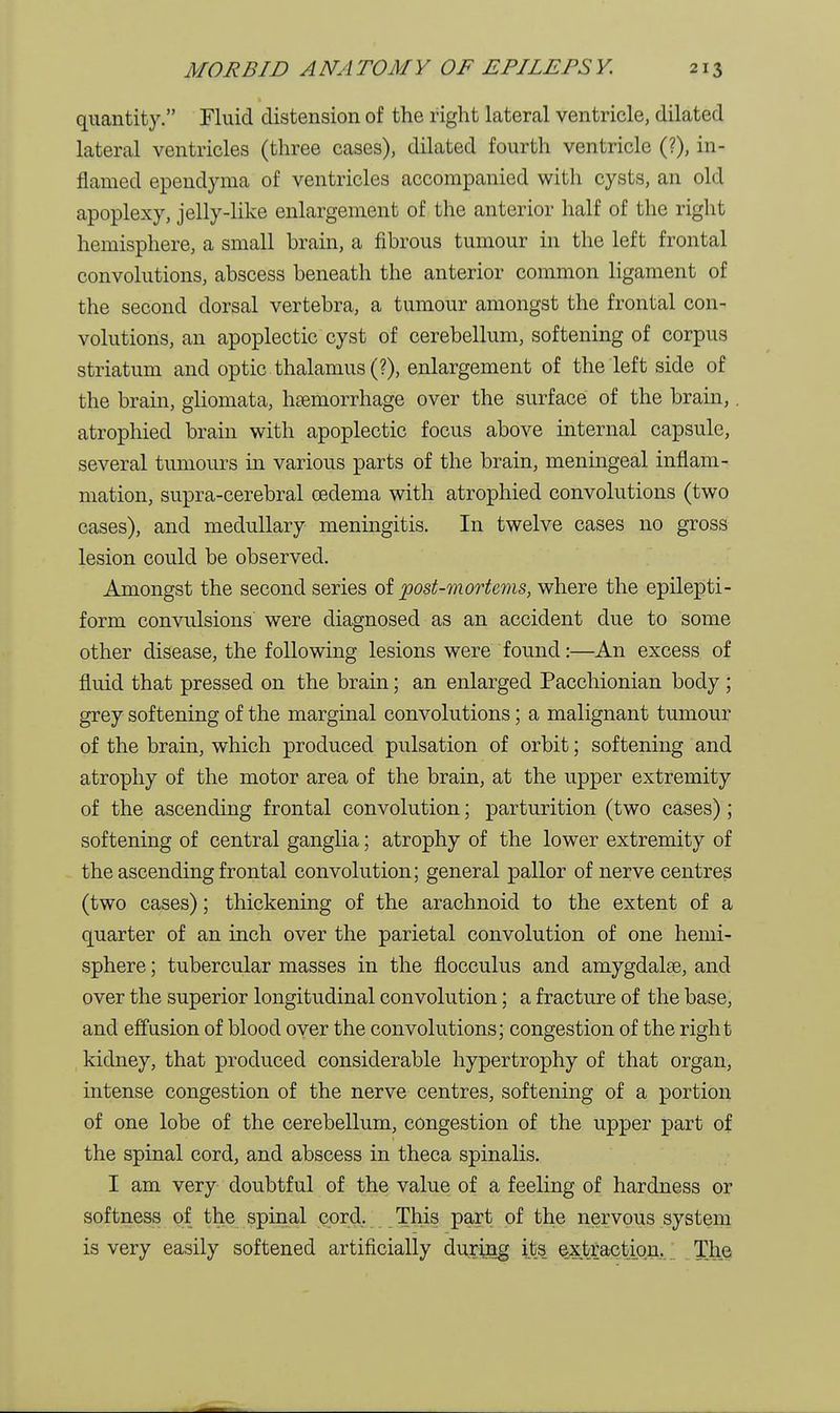 quantity. Fluid distension of the right lateral ventricle, dilated lateral ventricles (three cases), dilated fourth ventricle (?), in- flamed ependyma of ventricles accompanied with cysts, an old apoplexy, jelly-like enlargement of the anterior half of the right hemisphere, a small brain, a fibrous tumour in the left frontal convolutions, abscess beneath the anterior common ligament of the second dorsal vertebra, a tumour amongst the frontal con- volutions, an apoplectic cyst of cerebellum, softening of corpus striatum and optic thalamus (?), enlargement of the left side of the brain, gliomata, haemorrhage over the surface of the brain,. atrophied brain with apoplectic focus above internal capsule, several tumours in various parts of the brain, meningeal inflam- mation, supra-cerebral oedema with atrophied convolutions (two cases), and medullary meningitis. In twelve cases no gross lesion could be observed. Amongst the second series of post-mortems, where the epilepti- form convulsions were diagnosed as an accident due to some other disease, the following lesions were found:—An excess of fluid that pressed on the brain; an enlarged Pacchionian body ; grey softening of the marginal convolutions; a malignant tumour of the brain, which produced pulsation of orbit; softening and atrophy of the motor area of the brain, at the upper extremity of the ascending frontal convolution; parturition (two cases) ; softening of central ganglia; atrophy of the lower extremity of the ascending frontal convolution; general pallor of nerve centres (two cases); thickening of the arachnoid to the extent of a quarter of an inch over the parietal convolution of one hemi- sphere ; tubercular masses in the flocculus and amygdalae, and over the superior longitudinal convolution; a fracture of the base, and effusion of blood over the convolutions; congestion of the right kidney, that produced considerable hypertrophy of that organ, intense congestion of the nerve centres, softening of a portion of one lobe of the cerebellum, congestion of the upper part of the spinal cord, and abscess in theca spinalis. I am very doubtful of the value of a feeling of hardness or softness of the spinal cord. This part of the nervous system is very easily softened artificially during its extraction. The
